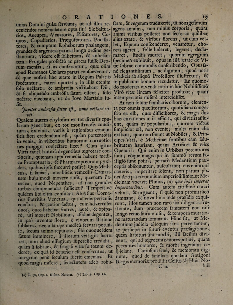 unkis Domini gulas ferviunt, ut ad illos re- cenfendos nomenclatore opus fit! Sic Saltua- Tios, Aucupes, -Venatores, Pifcatores, Co¬ quos , Cupediarios, Praeguftatores, Pocilla¬ tores, & comptam Epheborum phalangem, grandes & argenteas patinas longo ordine ge- ftantium, videre eft follicitam, 8c anhelan¬ tem. Frugales profebto ac parcas fuifle Deo¬ rum menlas , fi iis conferantur , quas olim apud Romanos Caefares parari confueverant, .& quae noftra hac aetate in Regum Palatiis fpe&antur , fateri oportet j in illis etenim folo neftare, 8t ambrofia vi&itabant Dii, & fi aliquando ambrofia faturi efient, folo neftare vivebant, ut de Jove Martialis lu- fit. Jupiter ambrofia fatur e (i, nunc neti are ‘vi¬ vit. Qualem autem chylofim ex tot diverfis epu¬ larum generibus, ex tot monftruofis condi¬ turis, ex vinis, variis e regionibus conqui- fitis fieri credendum eft , quam portento fas in venis, in vifceribus humorum corruptio¬ nes progigni conjeftare licet? Cum igitur Viris tanta lautitia degentibus aegrotare con¬ tigerit, quaenam apta remedia habent medi¬ ca Promptuaria, 8cPharmacopoeorum pyxi¬ des, quibus ipfis fiiccurri poflit! Quis Medi¬ cus , fi fapiat , mochlicis remediis Camari¬ nam hujufmodi movere aufit, quxnam Pa¬ nacea , quod Nepenthes, ad tam grandes turbas componendas fufficiet ? Tempcftivc quidem fibi olim confuluit Aloyfius Corna- rius Patritius Venetus , qui alienis periculis edodus , & cautior fadus , cum advertilfet duos, quos habebat fratres, laute, 6c opipa¬ re, uti moseft Nobilium, alfidue degentes, in ipso juventa! flore, e vivorum ftatione fublatos, nec ulla ope medica fervari potuil- fe, fecum animo reputans, fibi quoque idem fatum imminere, (i illorum veftigiis haere¬ ret, non aliud effugium fuperefle credidit, quam fi fobriae, & frugali vitae fe toutm de¬ deret, ex qua id beneficii eft confecutus, ut integrum pene feculum fuerit emenfus. Et quod magis mifere , fene&utem adeo robu- ftam, 6c vegetam traduxerit, ut nonagefimum agens annum , non miniis Corporis, quam animi viribus polleret non fecus ac quilibec alius aetate, St viribus florens, ut cum vel¬ let, Equum confcenderet, venaretur, cho¬ reas ageret , folle luderet, legeret, decla¬ maret , ftudiis vacaret, quorum egregium fpecimen exhibuit, opus in illa aetate de Vi¬ tae fobriae commodis confcribcndo, Opusfa- ne elegantiflimum , ac dignum , quod notis Medicis ab aliquo Profeflore illuftretur, Sc in publicum bonum recudatur. En quomo¬ do moderata vivendi ratio inhbcNobiliffimo Viro vitae lineam feliciter produxit, quam intemperantia mifere intercidiflet. At non folum*familiaris ciborum, elemen¬ ta per omnia quaefitorum, quotidiana conge- ftio ea eft, quae difficiliores, Sc magis du¬ bias curationes in iis efficit, qui divitiis afflu¬ unt, quam in'popularibus, quorum vibtus fimplicior eft, non evenit\ multa enim alia exftant, quae non finunt ut Nobiles, St Prin¬ cipes Viri, b Medicinae fontibus eam falu- britatem hauriant, quam Artifices 8t viles Operarii: Qui enim in Urbibus potentiores funtj eoque magis qui in fummb rerum fa- ftigio funt poficij perraro Medentium prae¬ ceptis obfequuntur, aufcultantj eos enim qui caetcris, imperitare iolent, non parum pu¬ det Arti parere omnium imperioGlfimac,ut Me¬ dicinam vocavit Plinius, (a) qu£ ipfis imperat. Imperatoribus. Cum autem citiffime curari velint, St urgeant, fi quid non profuitilico damnant, St nova hinc inde praefidia exqui¬ runt, illos tamen non raro fua diligentia fru- ftrante, dum praecocem lamtatem non nifi longo remediorum ufu, 6c temporis mutatio¬ ne maturandam fomniant. Hinc fit, ut Me¬ dentium judicia alioquin fana pervertantur, ac perfiepe in futuri eventus praefagitione , quem habituri fint morbi, illi facilius divi¬ nent, qui ad aegrotantis mores potius, quam peccantes humores, St morbi ingenium re- fpicianc. Cuiiofum fane, St memoratu dig¬ num, quod de familiari quodam Antigoni Reo;is memoriae prodidit Cellus (b) Huic No- C x bili