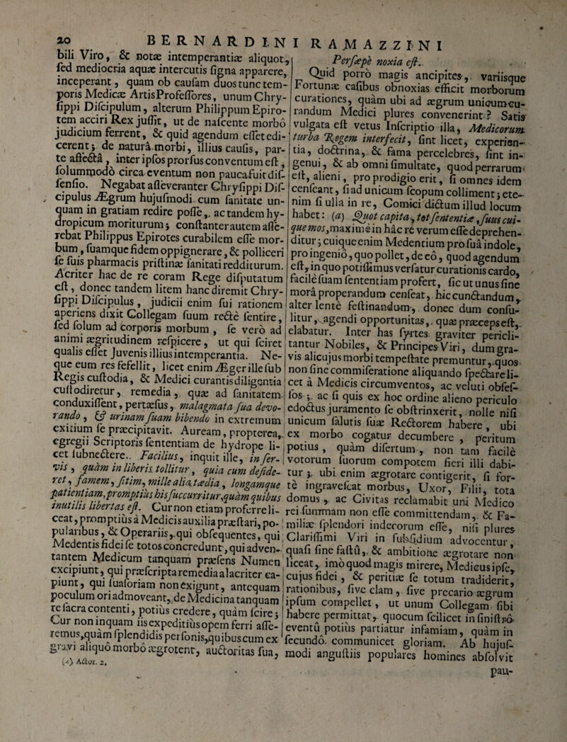 bili Viro, & notas intemperantias aliquot., fed mediocria aquas intercutis figna apparere, inceperant, quam ob caufam duos tunc tem¬ poris Medicae ArtisProfeflores, unum Chry- fippi Difcipulum, alterum Philippum Epiro¬ tem acciri Rex juffit, ut de nafcente morbo judicium ferrent, & quid agendum effietedi- cerent } ^de .natura, morbi, illius caufis, par¬ te affe6ta , inter ipfos prorfusconventum eft, folummodo circa eventum non paucafuitdif- fenfio. Negabat afleveranter Ghryfippi Dif- cipulus AEgrum hujufmodi. cum (anitate un¬ quam in gratiam redire pofie,, ac tandem hy¬ dropicum moriturumj conftanter autem afle- rebat Philippus Epirotes curabilem efie mor¬ bum, fuamque fidem oppignerare, & polliceri ie fuis pharmacis priftina; fanitati redditurum. Acriter hac de re coram Rege difputatum eft , donec tandem litem hanc diremit Chry- fippi Diicipulus , judicii enim fui rationem apei iens dixit Collegam fuum re<fte fentire, fed folum ad corporis morbum , fe vero ad animi aegritudinem refpicere , ut qui fciret qualis effet Juvenis illius intemperantia. Ne¬ que eum res fefellit, licet enim ^Egerillefub Regis cuftodia, Medici curantis diligentia cuft odiretur, remedia , quae ad fanitatem conduxifient, pertaslus, malagmata fua devo- 7 dUdO ~ FCi urin/ivn Ptmwi hili»™M _ 1U.MAZZ1NI Perfepe noxia eft. Quid porro magis ancipites,. variisque rortunae cafibus obnoxias efficit morborum curationes, quam ubi ad asgrum unicumcu- randum Medici plures convenerint ? Satis vu gata eft vetus Infcriptio illa, Aiedicorum. turba Xegem interfecit, fint licet, experien¬ tia, dodtrina,.& fama percelebres, fint in¬ genui, & ab omni fimultate, quod perrarum< eft, alieni, pro prodigio erit, fi omnes idem cenleant, fi ad unicum icopum colliment} ete¬ nim fi ulla in re, Comici di&um illud locum labet, (a) ffuot capita-, totfententia ,fuus cui~ que mos, maximein hac re verum efledeprehen- ditur; cuique enim Medendum pro fua indole, pro ingenio, quo pollet, de eo, quod agendum eft,in quo potiffimusverfatur curationis cardo, facilefuam lentendam profert, fic ut unus fine mora properandum cenfeat, hic cundhndum r alter lente feftinandum, donec dum confu- htur,, agendi opportunitas,, quae praeceps eft,. elabatur. Inter has fortes graviter pericli¬ tantur Nobiles, & Principes Viri, dum gra¬ vis alicujusmorbi tempeftate premuntur,.quos non finecommiferatione aliquando fpe&areli- cet a Medicis circumventos, ac veluti obfef- fios 5^ ac fi quis ex hoc ordine alieno periculo edoctus juramento fe obftrinxerit, nolle nifi iinir*nn~i (nimio _ _ i i • . r 5™aLa&VmJua aevo- edo«us juramento fe obftrinxerit nolle nifi f 5 ^ fuam bibendo in extremum unicum falutis fuae Re&orem habere ubi exitium fe praecipitavit. Auream, proptercaj ex morbo cogatur decumTere nedtum c8reSu Sciiptous lententiam de hydrope li- potius, quam dilertum non f i' cet iubneaere FaciUus, inquit ille, Iferf otorum ZTum fierUUi S vis , quam tn libens, tollitur, quia cum defide- tur y ubi enim aegrotare contigerit fi for- rc ,fimem, ftim,mille ahatadta, longamque te ingra-vefeat morbus, Uxor Filii tota domu1> ac Civitas reclamabit uni McdTco inutihs libertas^ eJL Cur non etiam proferre li- reifiumrmam non efte committendam & Fa- oulariffinl^^O a^C*^1C1Sa^X1kr fpleudori indecorum efTe, nili plures Sj &Operarnsj.qui obfequentes, qui; Clariffimi Viri in fubfidium advocentur tamern^A/IptT1 ^ ^°t0Sconcredun^>qU1 adven-1cjiiafi fine faftu,. Sc ambitione aegrotare nom - • ^ icum tanquam praefens Numen liceat, imo quod magis mirere Medicusinft f VPrXfCriptaremediaalaCritCr «- CU)L1S ^ei, & peritiae fe totum tradid d^ piun , qui luafonam non exigunt , antequam rationibus, five clam ,. five precario 1-srum p umona moveant, de Medicina tanquam ipfum compellet, ut unum Collegam* fibi 115 ^°tlUS 5re^ere ’ fcire} habere permittat, quocum^fcilTcet in fmiS ^ expeditius opem ferri afle- eventu potius partiatur infamiam quam in «nvi T?inn^nP CKaI 1S Per'fioniSjquibusciim ex fecundo, communicet gloriam! Ab hujuf guvi^quomorbotegtotenr, audloritas fua, modi anguftiis populafes hominef abffi/vit ( .. pau-