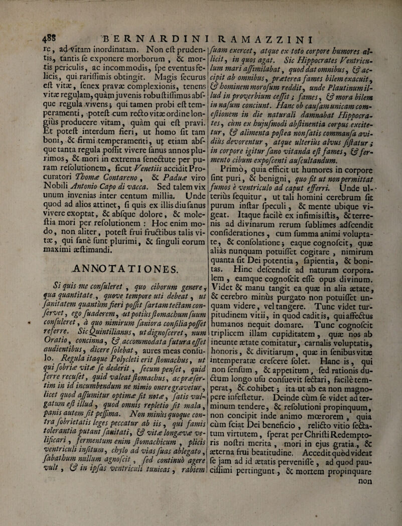 re, abitam inordinatam. Non eft pruden¬ tis^ tantis fe exponere morborum , St mor¬ tis periculis, ac incommodis, fpe eventus fe¬ licis., qui rariffimis obtingit. Magis fecurus eft vitae, fenex pravae complexionis, tenens vitx regulam, quam juvenis robuftiflimus abf- que regula vivens.} qui tamen probi eft tem¬ peramenti, .poteft cum re6lo vitae ordine lon¬ gius producere vitam, quam qui eft pravi. Et poteft interdum fieri, ut homo fit tam boni, St firmi temperamenti, up etiam abf- que tanta regula poflit vivere fanus annos plu¬ rimos, St mori in extrema fene&ute per pu¬ ram refolutionem, ficut Venetiis accidit Pro¬ curatori Pdhomtf Contareno , St Padu<£ viro Nobili Antonio Capo di vacca. Sed talem vix unum invenias inter centum millia. Unde quod ad alios attinet, fi quis ex illis diu fanus vivere exoptat, St abfque dolore, St mole- ftia mori per refolutionem : Hoc enim mo¬ do , non aliter, poteft frui fru&ibus talis vi¬ tee , qui fane funt plurimi, St finguli eorum maximi aeftimandi. ANNOTATIONES. Si quis me confuleret , quo ciborum genere, qua quantitate,, quove tempore uti debeat, ut fanitatem quantum fieri poffit fartam tectam con¬ fervet, ego fuaderem^ ut potiusfl omachumfuum confuleret, a, quo nimirum fani ora confiliapoffet referre. Sic Quintilianus, ut dignofeeret, num Oratio, concinna, & accommodata futura effet audientibus, dicere folebat, aures meas coniu- lo. Regula itaque Polycleti erit flomachus, ut qui fobrice vitee fe dederit ^ fecum penfet, quid ferre recufet, quid valeatflomachus, ac praefer- tim in id incumbendum ne nimio onere gravetur, licet quod affumitur optima fit nota, fatis vul¬ gatum efl illud, quod omnis repletio fit mala, panis autem fit pejfima. Non minus quoque con¬ tra fobrietatis leges peccatur ab iis, qui famis tolerantia putant fan.ituti, (fi vita longava ve¬ lificari , fermentum enim ftomachicum , plicis ventriculi infitum, chylo ad vias fuas ablegato, fabathum nullum agnofeit, fed continuo agere vult, (fi in ipfas ventriculi tunicas , rabiem fuam exercet, atque ex toto corpore humores al¬ licit , in quos agat. Sic Hippocrates Ventricu¬ lum mari affimilabat, quod dat omnibus, (fi ac¬ cipit ab omnibus, praterea fames bilem exacuit ^ (fi hominem morofum reddit, unde Plautinum il¬ lud in proverbium cejfit s fames, (fi mora bilem in nafum conciunt. Hanc ob caufam unicam com- efiionem in die naturali damnabat Hippocra¬ tes, cum ex hujufmodi abfiinentia corpus excite¬ tur , (fi alimenta poflea non fatis commanfa avi¬ dius devorentur , atque ulterius alvus fifiatur > in corpore igitur fano vitanda e fi fames, (fi fer¬ mento cibum expofeenti aufcultandum. Primo, quia efficit ut humores in corpore fint puri, St benigni, quo fit ut nonpermittat fumos e ventriculo ad caput efferri. Unde ul- * terius fequitur , ut tali homini cerebrum fit purum inftar fpeculi, St mente ubique vi¬ geat. Itaque facile ex infimisiftis., Stterre- nis ad divinarum rerum fublimes adfcendit confiderationes, cum fumma animi volupta¬ te, St confolatione} eaque cognofcit, quae alias nunquam potuiflet cogitare , nimirum quanta fit Dei potentia , fapientia, & boni¬ tas. Hinc defeendit ad naturam corpora¬ lem , eamque cognofcit efle opus divinum. Videt St manu tangit ea quae in alia aetate, cerebro minus purgato non potuiflet un¬ quam videre, vel tangere. Tunc videt tur¬ pitudinem vitii, in quod caditis, quiaffedhis humanos nequit domare. Tunc cognofcit triplicem illam cupiditatem , quas nos ab ineunte astate comitatur, carnalis voluptatis, honoris, St divitiarum , quae in fenibus vitae intemperatae crefcere folet. Hanc is, qui non fenfum , & appetitum, fed rationis du- £tum longo ufu confuevit fe&ari, facile tem¬ perat, &.cohibet} ita ut ab ea non magno¬ pere infeftetur. Deinde cum fe videt ad ter¬ minum tendere, St refolutioni propinquum, non concipit inde animo moerorem , quia cum fciat Dei beneficio , reli&o vitio fe£ta- tum virtutem, fperat perChriftiRedempto¬ ris noftri merita , mori in ejus gratia-, & aeterna frui beatitudine. Accedit quod videat fe jam ad id aetatis pervenifle , ad quod pau- ciflimi pertingunt, St mortem propinquare non