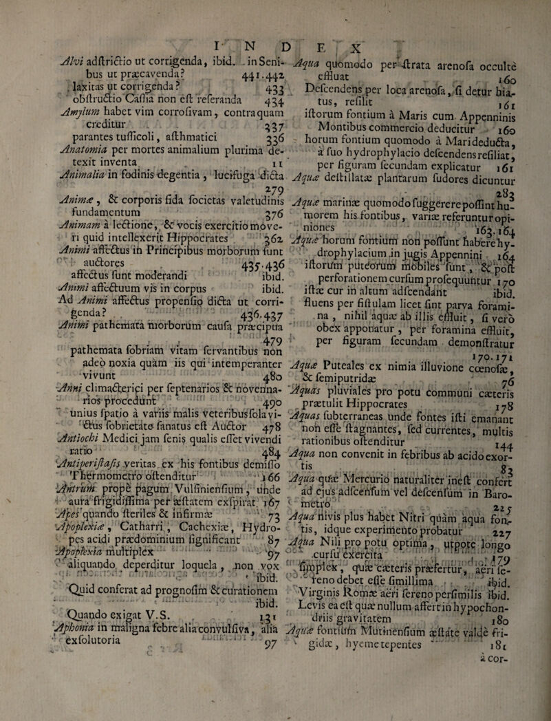 ^/wadftri&io ut corrigenda, ibid. inSeni- Aqua quomodo per’Arata arenofa occulte bus ut praecavendar 441.442 . lajxitas ut corrigenda ? 433 obftrudlio Caftla non eft Yeferanda 434 Amylum habet vim corrofivam, contraquam creditur 337 parantes tuflicoli, afthmatici 336 Anatomia per mortes animalium plurima de¬ texit inventa 11 effluat i6o Dcicendens per loca arenofa, fi detur hia¬ tus, refilit I(5t iftorum fontium a Maris cum Appenninis Montibus commercio deducitur 160 horum fontium quomodo a Maridedufta, a fuo hydrophylacio defcendensrefiliat, per figuram fecundam explicatur 161 Animalia in fodinis degentia , lucifuga difta Aqua deltillatse plantarum fudores dicuntur Aniniz^ & corporis fida locietas valetudinis Aqua marinae quomodofuggererepoffinthu- fundamentum 376 Animam a le&ione, 5c vocis exercitio move¬ ri quid intellexerit Hippocrates 362 Animi affe&us ih Principibus morborum funt nTi* audores 43L436 aftedus funt moderandi ibid. Animi afteduum vis in corpus ibid. Ad Animi affedus propenfio dida ut. corri¬ genda? 436.437 Animi pathcmata morborum caufa praecipua 479 pathemata fobriam vitam fervantibus non J V • v • • • • • morem his fontibus, variae referunturopi- nioncs 163.164 Aqiirt horum fontium non pofflunt haberehy- dr.ophylacium .in jugis Appennini 164 iftorum putdorumf mobiles funt, '& poft perforationem curfumprofequuntur 170 ifta: cur in altum adfcendant ibid. fluens per fiftulam licet fint parva forami¬ na , nihil aquae ab illis effluit, fi vero obex apponatur , per foramina effluit, per figuram fecundam demonftratur 170.171 adeo noxia quam iis qui intemperanter Aqua Puteales ex nimia illuvione cdenofie ~iJl vivunt 480 & femiputridae 75 Anni climadterip per feptenarios & novenna- 'Aquas pluviales pro potu communi ceteris rios procedunt 49° prtetulit Hippocrates I7g unius fpatio a variis malis veteribus folayi- Aquas fubterraneas unde fontes ifti emanant dus fobnetate farratus eft Audor 478 noh effle ftagnantes, fed currentes, multis Antiochi Medici, jam fenis qualis efflet vivendi ratio' • 484 'Antiperijlafis veritas ex his fontibus demifflo Thiermometfo offenditur: 166 Anirurh prope pagum, Vulfinienfium, unde aura' frigidiflima per reftatcm exfpirat. 167 rationibus oftenditur r44 Aqua non convenit in febribus ab acido cxor- tis civufe 83 Aqua qtfae Mercurio naturaliter ineft confert ad ejus adfceiYfum vel defcenfum in Baro- ' metro’ 2 73 Aqua vnws plus habet Nitri quam aqua foiv 227 Apes quando heriles d infirmm j. 1 ' t , / jf 1--* MUttiu 1 Apoplexia , Gatharn., Cachexiae, Hydro- tis, idque experimento probatur 227 pes acidi praedominium fignificant ,87 Aqua Nili pro potu optima, utpote lonso loptexia multmlex • 1 m Apoplexia multiplex ' aliquando deperditur loquela, jnon vox : r' ;: : ‘ ’ « ibid. Quid conferat ad prognofim 6c curationem ibid. Quando exigat V.S. r . n'. 13 .curfu dxerdra .. ^ , T ,7n i£n»*rrj (j rr ij '.^1 ffifnnnifirn /1/ fimplcx, quae deteris praefertur, aeriTe- ' reno debet efle fimillima. ibid. Virginis Romae aeri fereno perfitiiilis ibid* Levis ea eft quce nullum affert in hypochon¬ driis gravitatem j80 Aphonia in maligna febre alia conyulfiva, alia Aqua fontium Mutmenfium aeftate valde fri- exfolutoria o 97 k gidae, hyemetepentes *.i8t hyeme tepentes 18 c acor-