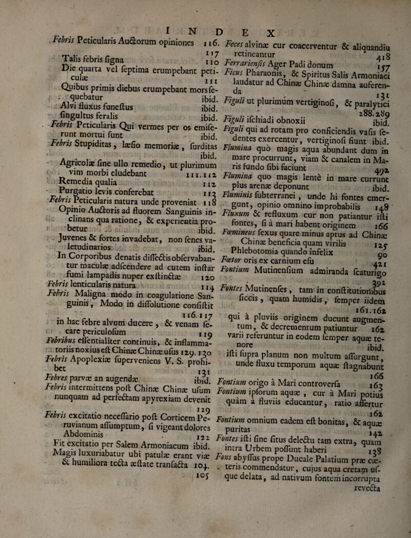 Febris Peticularis Au&orum opiniones 116. Talis febris figna x I?ie quarta vel leptima erumpebant peti- I culas j j j. Quibus primis diebus erumpebant morsfe- quebatur ibid. Alvi fluxus funeflus ibid. ftngultus feralis ibid. . Febris Peticularis Qui vermes per os emile- runt mortui funt ibid. Febris Stupiditas, lasfio memorias, furditas ' A . i ibid. Agricola fine ullo remedio, ut plurimum vim morbi eludebant 111.112 Remedia qualia 112, Purgatio levis conferebat 112 Febris Peticularis natura unde proveniat 118 Opinio Au&oris ad fluorem Sanguinis in¬ clinans qua ratione, & experientia pro¬ betur ibid. Juvenes & fortes invadebat, non fenes va¬ letudinarios ibid. In Corporibus denatis diffe&isobfervaban- tur maculas adfcendere ad cutem inftar fumi lampadis nuper exflindas 120 Febris lenticularis natura u,. Febris Maligna modo in coagulatione San¬ guinis , Modo in diflolutione confiflit . 116.117 in hac febre alvum ducere , & venam fe- care periculofum , jo Febribus effentialiter continuis, & inflamma¬ toriis noxius eftChinaeChinaeulus 120.120 Febris Apoplexias fuperveniens V. S. prohi- bet Febres parvas an augendas ibltf Febris intermittens poli Chinas Chinas ufum nunquam ad perfe£lam apyrexiam devenit Febris excitatio neceflario poli Corticem Pe- ruvianum affumptum, fl vigeant dolores Abdominis , ,2Z Fit excitatio per Salem Armoniacum ibid. Alagis luxuriabatur ubi patulas erant vite & humiliora teda aeftate tranfada ioj. 10J Feces alvina cur coacerventur & aliquandiu retineantur ^g Ferrarienfis Ager Padi donum 157 Ficus Pharaonis, & Spiritus Salis Armoniaci laudatui ad Chinas Chinas damna auferen- da  121 Figuh ut plurimum vertrginofi, & paralytici Figuli ifchiadi obnoxii ibicT Figuli qui ad rotam pro conficiendis vafis Ce¬ dentes exercentur, vertiginofi fiunt ibid. Flumina quo magis aqua abundant dum in mare procurrunt, viam 8c canalem in Ma¬ ris fundo fibi feriunt 402 Flumina quo magis lente in mare currunt plus arenas deponunt ibid. Fluminis fubterranei, unde hi fontes emer¬ gunt, opinio omnino improbabilis 14& Fluxum Sc refluxum cur non patiantur illi fontes, fi a mari habent originem 166 Fcemineus fexus quare minus aptus ad Chinas Chinae beneficia quam virilis 12C Phlebotomia quando infelix g0 Fcetor oris ex carnium efu .2 j Fontium Mutinenfium admiranda fcaturigo Fontes Mutinenfes , tam in conflitutioilibus ficcis, quam humidis, femper iidem ..... 161.162 qui a pluviis originem ducunt augmen¬ tum , & decrementum patiuntur 162 varii referuntur in eodem femper aquas te¬ nore ibid. ifli fupra planum non multum affurgunt, unde fluxu temporum aquas flagnabunt Fontium origo a Mari controverfe 161 Fontium ipforum aquas , cur a Mari potius quam a fluviis educantur, ratio affertur 162 Fontium omnium eadem efl bonitas, & aqux puritas j Fontes illi fine fitus deledu tam extra, quam intra Urbem poffunt haberi Fons abyffus prope Ducale Palatium pras cas- ♦ teris commendatur, cujus aqua cretarp ufi. que delata, ad nativum fontem incorrupta reve&a