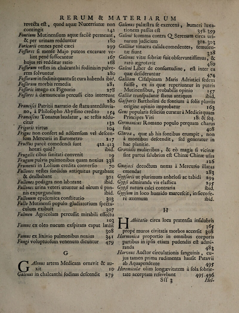 teve&a eft , quod aquas Nucerrianas non contingit 141 Fontium Mutinenfium aquas facile permeant, & per urinam redduntur / 180 Foricarii omnes pene casci 299 Fojforcs fi menfe Majo puteos excavare ve¬ lint pene fu ffocantur 167 hujus rei redditur ratio 168 Fojforum veftes in chalcanthi fodinisin pulve¬ rem folvuntur 280 Fojforum in fodinis quanta fit cura habenda ibid. Fojforum morbis remedia 281 Fojforis imago ex Pignorio 278 Fojfores a daemunculis percufii cito intereunt /. * 280 Francifci Patritii narratio de ftatuantediluvia- no, a Philofopho Abyfiino credito 154 Francifcus Tonanus laudatur , ac teftis addu¬ citur lg2 Frigoris virtus 104 Frigus non confert ad adfcenfum vel defcen- fum Mercurii in Barometro 217 Fruftus parce comedendi funt 422.423 horasi quid ? ibid. Frugalis cibus fanitati convenit 19 Frugum pulvis pulmonibus quam noxius 558 Frumenti in Lolium credita converfio 70 Fullones veftes fordidas antiquitus purgabant & dealbabant 501 Fullones podagra non laborant ibid. Fullones urina veteri utuntur ad oleum e pan¬ nis expurgandum ibid. Fullonum epidemica conftitutio 303 Fullo Mutinenfi populo gladiatorium fpe&a- culum exibuit 307 Fulmen Agricolam percudit mirabili effe&u 103 Fumus ex oleo nucum exfpirans caput lasdit 308 Fumus ex lixivio pulmonibus noxius 341 Fungi voluptuofum venenum dicuntur 479 GAlenus artem Medicam ornavit 8c au¬ xit IO' Galenus in chalcanthi fodinas defcendic 279 Galenus palasftra fe exercens, humeri luxa¬ tionem paflus eft 35-8.359 Galene Icomma contra Serenum circa uri¬ narum judicium 302.303 Gallina vinacea calida comedentes, temulen¬ tas fiunt 328 Galenus vitas fobrias fuicoblervantiflimus, & raro asgrotavit 4S0 Galeni Liber de confuetudine , eft inter ea quas defiderantur 474 Galliam Cifalpinam Maris Adriatici fedem fuifle, ex iis quae reperiuntur in puteis Mutinenfibus, probabilis opinio 15-7 Gallia tranfpadanas ftatus antiquus ibid. Gafparis Bartholini de fontium a folis pluviis origine opinio improbatur 163 Gens popularis felicius curatura Medicis quam Principes Viri 18'. & leq. Germanicus Romano populo perquam charus fuit- 408 Glarea , quas ab his fontibus erumpit , non a montibus defeendit, fed generatur in hac planitie. Gravidis mulieribus, 8c eo magis fi vicinas fint partui falubrius eft Chinas Chinas ufus 126 Guajaci deco&um noxas a Mercurio illatas emendat 283 Gypfarii ut plurimum anhelofi ac tabidi 294 Gypfi admiranda vis elaftica 295- Gypft natura calci contraria ibid. Gypfum in loco humido marcefcit, inficco fe¬ re aeternum ibid. H HAbitatio circa loca pratenfia infalubrfs 36? prope muros civitatis morbos accerfit 308 Harmonica proportio in omnibus corporis partibus in ipfis etiam pudendis eft admi¬ randa ' 483 Harveus Au£tor circulationis fanguinis, cu¬ jus tamen prima rudimenta haufit Patavii ab Aquapendente 493: Heremicola olim longaevitatem afolafobrie- tate acceptam referebant 495-496