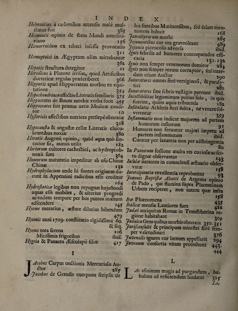 Hehnmtius a carbonibus accenfis male mul¬ catus fuit ^85* Hclmontii opinio de flatu Mundi antedilu- viano j ^ H*morrcidum ex tabaci infeflu provocatio gi 1 H*moptoici in ./Egyptum olim mittebantur 362 Hepatis ftru&ura detegitur ' 11 Hcrodicus a Platone irrilus, quod Artificibus dixteticx regulas prxfcriberet g66 Hippuris apud Hippocratem morbus cx equi¬ tatione 3^4 Hypochondriaca affectio Literatis fnm iliaris 5 7 y Hippocrates de Boum morbis verba fecit 45-5* Hippocrates fuit primus artis Medicas condi¬ tor I0 Hyjiericis affcCibus nutrices perfxpe obnoxias 318 Hypocaufla 8c anguftx cellx Literatis elucu¬ brantibus noxix 380 Horatii Augenii opinio, quod aqua quo fin- ceriorfit, minus utilis i82 Hortorum cultores cacheCici, ac hydropi ob¬ noxii funt 364 Humorum maturatio impeditur ab ufuChinx Chinx i 32 Hydrophylacium unde hi fontes originem du¬ cunt in Appennini radicibus effe creditur j 64 Hydroflatic* legibus non repugnat hujufmodi aquas effe mobiles , & ulterius progredi ac eodem tempore per hos puteos in altum adfcendere Hyeme meracius, aeftate dilutius bibendum 479 Hyemis anni 1709. conftitutio algidiffima 60. Sc feq. Hyems tota ferena 10g Mitiflimis frigoribus ibid.' Hygeia Sc Panacea AEfculapii filix 417 J I Acohus Carpus un&ionis Mercurialis Au- Cor 285 Jacohus de Grandis nunquam fcripfit de his fontibus Mutinenfibus, fed folam men- ^ tionem habuit ,53 fatraliptarum morbi 2g_ Jejunantibus cur ora graveoleant 480 Jejunia picrocolis adverfa ibid. Ignis febrilis ad humores concoauendos effi¬ cacia A 121.122 Ignis non femper venenorum domitor5 284, Ignis non femper rerum corruptor, fed inter¬ dum etiam AuCor 2gQ Inauratores omnes fere vertiginofi, &paraly¬ tici V ^b2 Inauratores fine febris vefiigio pereunt ibid. Incottibilitas leguminum potius folo , in quo fuerint, quam aquis tribuenda 182 Infibulat io Athletis fieri folita, ne venere fol- verentur «e Inflammatio non indicat majorem ad partem humorum influxum gr Humores non feruntur majori impetu ad partem inflammatam Cuiatur per laxantia non per adflringentia * ° 80 In Puteorum fofiione multa res curiofxacfci- tu dignx obfervantur j,. Infui* natantes in comaclenfi xftuario obfer- vatx l o Intercipientia revellentia reprobantur o* Joannis Baptifi* Aleotti de Argenta opinio de Pado , qui flumina fupra Placentinam Urbem reciperet, non autem qux infra Ir<e Phxnomena It alie* menfx Lautiores funt aXz Jud*i antiquitus Romx in Tranftiberina re¬ gione habitabant ~0 Judaica Gensquibus morbis obnoxia qyo. 24-1 Jurifconfulti Sc principum miniftri fere fem¬ per valetudinari Juvenalis ignem cur luteum appellarit 204 Juvenum confortia vitam protrahunt 445. 444 LAc afininum magis ad purgandum , bu¬ bulum ad reficiendum laudatur 32$- Lac