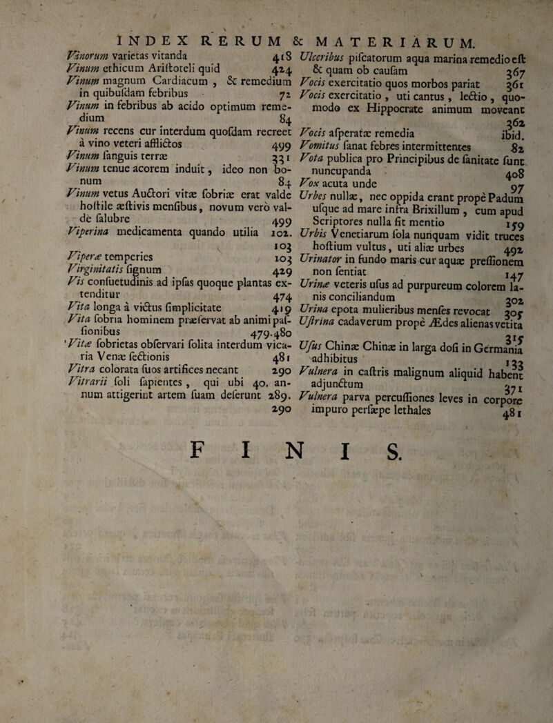 / INDEX RERUM Vinorum varietas vitanda 418 Vinum ethicum Ariftoreli quid 424 Vinum magnum Cardiacum , <$c remedium in quibufdam febribus • 72 Vinum in febribus ab acido optimum reme¬ dium 84 Vinum recens cur interdum quofdam recreet a vino veteri affli&os 499 Vinum fanguis terrae 331 Vinum tenue acorem induit, ideo non bo¬ num 84 Vinum vetus i\u&ori vitae fobriae erat valde hofiile aeftivis mcnfibus, novum vero val¬ de falubrc 499 Viperina medicamenta quando utilia 102. 1 10$ Viperee temperies 103 Virginitatis fignum 429 Vis confuetudinis ad ipfas quoque plantas ex¬ tenditur 474 Vita longa a vi£tus (implicitate 419 Vita fobria hominem prae fervat ab animi pat- fionibus 479.480 'Vitee fobrietas obfervari folita interdum vica¬ ria Venae fedlionis 481 Vitra colorata fuos artifices necant 290 Vitrarii (oli fapietites , qui ubi 40. an¬ num attigerint artem fuam deferunt 289. 290 Sc MATERIARUM. Ulceribus pifcatorum aqua marina remedio eft & quam ob caufam 567 Vocis exercitatio quos morbos pariat 361 Vocis exercitatio , uti cantus, le&io , quo¬ modo ex Hippocrate animum moveant 362 Vocis afperatae remedia jbid. Vomitus fanat febres intermittentes $z Vota publica pro Principibus de fanitate (unt nuncupanda 40§ Vox acuta unde 9 j Urbes nullae, nec oppida erant prope Padum ufque ad mare infra Brixillum , cum apud Scriptores nulla fit mentio 15-9 Urbis Veneriarum fola nunquam vidit truces hoftium vultus, uti alia; urbes 492 Urinator in fundo maris cur aquae preflionem non fentiat Urinee veteris ufus ad purpureum colorem la¬ nis conciliandum g0£ Urina epota mulieribus men(es revocat 30C UJlrina cadaverum prope iEdes alienas vetita 2ir Ufus Chinae Chinae in larga dofi in Germania adhibitus' Vulnera in caftris malignum aliquid habent adjun&um Vulnera parva percuffiones leves in corpore impuro perfaepe lethales 481 F I N I S.
