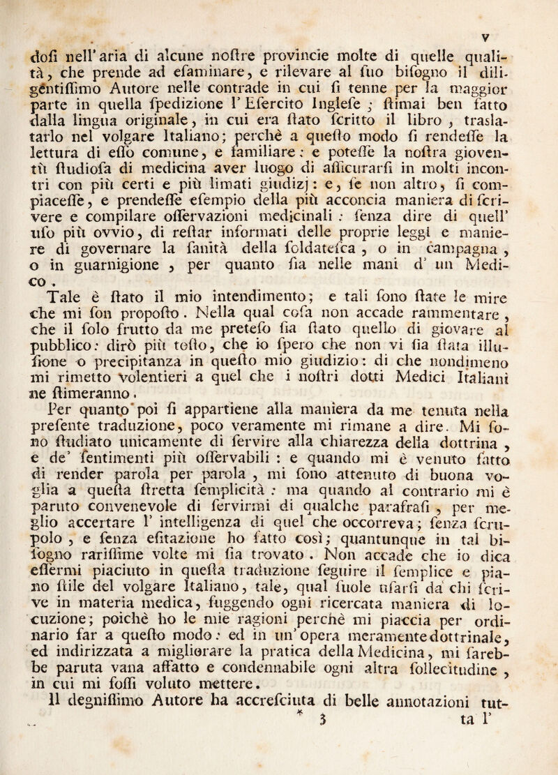 doli nell’aria di alcune no (Ire provincie molte di quelle quali¬ tà, che prende ad «familiare, e rilevare al fuo bifogno il dili- géntiflimo Autore nelle contrade in cui fi tenne per la maggior parte in quella fpedizione 1’ Efercito Inglefe ; fìimai ben fatto dalla lingua originale, in cui era flato fcritto il libro , trasla- tarlo nel volgare Italiano; perchè a quello modo fi rendefle la lettura di eflò comune, e familiare : e poteflè la noftra gioven¬ tù fìudiofa di medicina aver luogo di afìicurarfi in molti incon¬ tri con più certi e più limati giudizj : e, fe non altro, fi com¬ piacene , e prendeflè efempio della più acconcia maniera di fet i- vere e compilare oflèrvazioni medicinali ; fenza dire di quell’ ufo più ovvio, di reftar informati delle proprie leggi e manie¬ re di governare la fanità della foldatelca , o in campagna , o in guarnigione , per quanto fi a nelle mani d’ un Medi¬ co . Tale è flato il mio intendimento; e tali fono fiate le mire che mi fon propofto. Nella qual cofa non accade rammentare , che il folo frutto da me prete lo fia fiato quello di giovare al pubblico: dirò più toflo, che io fpero che non vi fia fiata illu- fione o precipitanza in queflo mio giudizio : di che nondimeno mi rimetto volentieri a quel che i aortri dotti Medici Italiani ne {limeranno. Per quanto poi fi appartiene alla maniera da me tenuta nella preferite traduzione, poco veramente mi rimane a dire. Mi fo¬ no (indiato unicamente di fervire alla chiarezza delia dottrina , e de’ Pentimenti più oflervabili : e quando mi è venuto fatto di render parola per parola , mi fono attenuto di buona vo¬ glia a quella ftretta femplicità : ma quando al contrario mi è partito convenevole di fervirmi di qualche parafrafi , per me¬ glio accertare 1’ intelligenza di quel che occorreva ; fenza fcru- polo , e fenza efitazione ho fatto così; quantunque in tal bi- lògno rariffime volte mi fia trovato . Non accade che io dica eflèrmi piaciuto in quella traduzione Pegni re il feniplice e pia¬ no fìile del volgare Italiano, tale, qual fuole ufarfi da chi Scri¬ ve in materia medica, fuggendo ogni ricercata maniera di lo¬ cuzione; poiché ho le mie ragioni perchè mi piaccia per ordi¬ nario far a quello modo: ed in un’opera meramente dottrinale, ed indirizzata a migliorare la pratica della Medicina, mi fareb¬ be partita vana affatto e condennabile ogni altra Pollecitudine , in cui mi folfi voluto mettere. 11 degniflimo Autore ha accrefciuta di belle annotazioni tut-