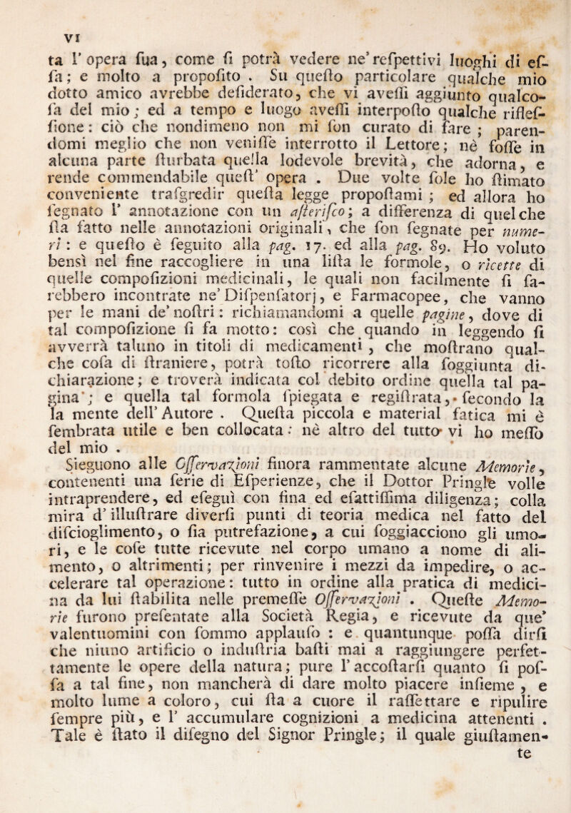 ta l’opera fua, come fi potrà vedere ne’refpettivi luoghi di ef- fa; e molto a propofito . Su quello particolare qualche mio dotto amico avrebbe defiderato, che vi avelli aggiunto qual co¬ la del mio; ed a tempo e luogo avelli interporlo qualche riflefi- fione : ciò che nondimeno non mi fon curato di fare ; paren¬ domi meglio che non veni de interrotto il Lettore; nè folle in alcuna parte flurbata quella lodevole brevità, che adorna e rende commendabile quell' opera . Due volte fole ho fiimato conveniente trafgredir quella legge propollami ; ed allora ho l egnato 1’ annotazione con un a/ierifco; a differenza di quel che ila fatto nelle annotazioni originali , che fon fegnate per nume¬ ri : e quello è feguko alla pag. 17. ed alla pag. 89. Ho voluto bensì nel fine raccogliere in una lilla le forinole, o ricette di quelle compolizioni medicinali, le quali non facilmente li fa¬ rebbero incontrate ne’ Difpenfatorj, e Farmacopee, che vanno per le mani de’ nollri : richiamandomi a quelle pagine, dove di tal compofizione li fa motto: così che quando in leggendo li avverrà taluno in titoli di medicamenti , che inoltrano qual¬ che cofa di llraniere, potrà tolto ricorrere alla foggi unta* di¬ chiarazione; e troverà indicata col debito ordine quella tal pa¬ gina ; e quella tal forinola lpiegata e regii!rata, • fecondo la la mente dell’ Autore . Quella piccola e material fatica mi è fembrata utile e ben collocata : nè altro del tutto- vi ho melfo del mio . Sieguono alle Cjj'ervaxìoni finora rammentate alcune Memorie, contenenti una ferie di Efperienze, che il Dottor Fri righe volle intraprendere, ed efeguì con fina ed efattiflìma diligenza; colla mira d’illuflrare diverfi punti di teoria medica nel fatto del difcioglimento, o fia putrefazione, a cui foggiacciono gli umo¬ ri, e le cofe tutte ricevute nel corpo umano a nome di ali¬ mento, 0 altrimenti ; per rinvenire i mezzi da impedire, o ac¬ celerare tal operazione : tutto in ordine alla pratica di medici¬ na da lui flabiìita nelle premefìe Ojferva%lom . Quelle Memo¬ rie furono prefentate alla Società Regia, e ricevute da que’ valentuomini con fommo applaudì : e quantunque pofla dirli che ninno artificio o indufìria badi mai a raggiungere perfet¬ tamente le opere della natura ; pure l’accodarti quanto fi pof- fa a tal fine, non mancherà di dare molto piacere infieme , e molto lume a coloro, cui da a cuore il raffettare e ripulire fempre più, e F accumulare cognizioni a medicina attenenti . Tale è dato il difegno del Signor Pringle ; il quale giudamen- te