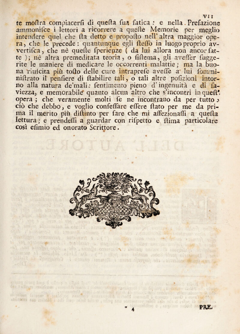 te modra com piacerli di quella fu a fatica .* e nella. Prefazione ammonifce i lettori a ricorrere a quelle Memorie per meglio intendere quel che da detto e propoilo nell5 altra maggior ope¬ ra, che le precede : quantunque egli defio in luogo proprio av- vertifca, che nè quelle fperienze ( da lui allora non ancor fat¬ te ) ; nè altra premeditata teoria , o fi de ma, gli aveller fugge¬ nte le maniere di medicare le occorrenti malattie ; ma la buo¬ na nulcita più tofìo delle cure intraprefe avelie a lui fbmrni- nidrato il pendere di ftabilire tali, o tali altre petizioni intor¬ no alla natura de’malifentimento pieno d5 ingenuità e di fa- viezza, e memorabile' quanto alcun altro che s'incontri in quell* opera ; che veramente molti fe ne incontrano da per tutto .1 ciò che debbo, e voglio confeffare edere dato per me da pri¬ ma il merito più didinto per fare che mi affezionali! a queda lettura; e prendeffi a guardar con rifpetto e dima particolare così edmio ed onorato Scrittore. ♦' * PR£. 4