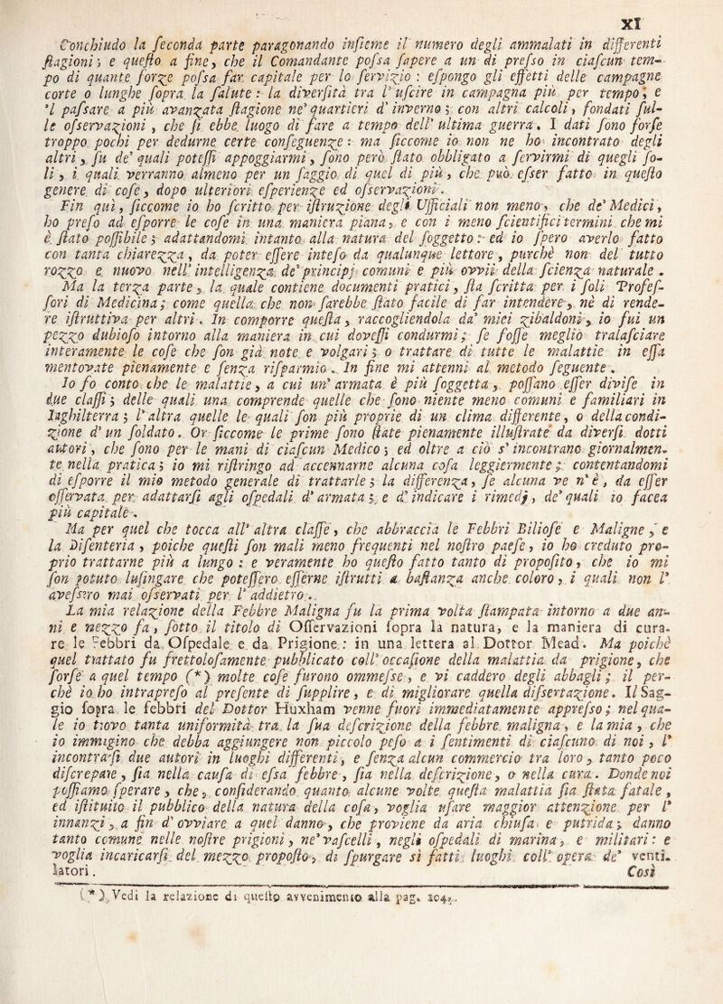 Conchiudo la feconda parte paragonando infume il numero degli ammalati in differenti ftagioni) e queflo a fine, che il Comandante pofsa fapere a un di prefso in ciafcun tcm- po di quante forze pofsa far capitale per lo fervido : efpongo gli effetti delle campagne corte o lunghe fopra la falute : la diverfìtà tra l' ufcire in campagna più per tempo \ e 3l pafsare a più avanzata flagione ne3 quartieri d'inverno ; con altri calcoli, fondati fui- le ofserva^ioni , che fi ebbe, luogo dì fare a tempo dell' ultima guerra. I dati fono forfè troppo pochi per dedurne certe confeguen^e : ma ficccme io non ne ho* incontrato degli altri y fu de' quali poteffi appoggiarmi> fono pero flato obbligato a fcrvirmi di quegli fo¬ li s i quali, verranno almeno per un faggio di quel di più , che Può. cfser fatto? in queflo genere dì cofe > dopo ulteriori cfperienge ed cfservagiom. Fin qui, ficcome io ho fcritto per iftru^ione degli Ufficiali non meno> che de' Medici, ho prefo ad efporre le cofe in una maniera piana y e con i meno fcientifici termini che mi è, flato poffìbile y adattandomi, intanto alla natura del /oggetto .*• ed io /pero averlo fatto con tanta chiareggia, da poter : effer e intefa da qualunque lettore, purché non del tutto roggio e nuovo nell’ intelligenza de'principi comuni e più ovvii della: feienga naturale . Ma la ter^a parte * la quale contiene documenti pratici, fla fcritta per i foli Vrofefa fori di Medicina; come quella, che non farebbe flato facile di far intendere■*, nè dì rende¬ re iflruttiva per altri. In comporre quefla > raccogliendola da' miei zibaldoni > io fui un pffzz0 dubìofo intorno alla maniera in cui doveflì condurmi ; fé foffe meglio tralafciare interamente le cofe che fon già note e volgari ; o trattare dì tutte le malattie in effa mentovate pienamente e fenzg rifpannio. In fine mi attenni al metodo feguente. lo fo conto che le malattie y a cui un' armata è più faggetta, pofl'ano effer divìfe in due elafi ; delle quali una comprende quelle che fono niente meno comuni e familiari in Inghilterra; l'altra quelle le quali fon più proprie dì un dima differente, o della condi¬ zione d'un faldato. Or ficcome le prime fono fiate pienamente illuflrate da diverft dotti autori; che fono per le mani di ciafcun Medico5 ed oltre a ciò s'incontrano giornalmen¬ te nella pratica ; io mi riftringo ai accennarne alcuna cofa leggiermente contentandomi di efporre il mie metodo generale di trattarle ; la differenza > fa alcuna ve n' è, da effer effervata. per adattarfii agli ofpedali d'armata g e d' indicare i rimedi, de'quali io facea più capitale * Ha per quel che tocca all' altra claffie, che abbraccia le Febbri Bìlìofe e Maligne f e la Dì fanteria , poiché quefti fon mali meno frequenti nel noflro paefe , io ho creduto pro¬ prio trattarne più a lungo 1 e veramente ho queflo fatto tanto di propofito , che io mi fan potuto lufingare, che poteffero efferne iflrutti a baftanza anche coloro > i quali non V, ave farro mai of servati per V addietro... La mia relazione della Febbre Maligna fu là prima volta fiampata intorno a due an¬ ni t nezz° fa > fatto il tìtolo dì OfTcrvazioni fopra la natura, e la maniera di cura» re. le Febbri da Ofpedale e. da. Prigione.: in una lettera al Dottor Mead. Ma poiché quel trattato fu frettolofamente pubblicato coll' oc cafone della malattia da prigione 3 che forfè’ a quel tempo (*) molte cofe furono ommefse , e vi caddero degli abbagli; il per¬ chè io ho intraprefo al prefante di fupplire, e di migliorare quella difseriazione » 1/Sag¬ gio fopra le febbri del Dottor Huxham venne fuori immediatamente apprefso ; nel qua¬ le io Uovo tanta uniformità tra, la fua deferizione della febbre maligna, e lamia , che io immigìno che debba aggiungere non piccolo pefa a i fentimemi dì ciaf amo, dì noi, l' incontra?fi due autori in luoghi differenti, e fenza alcun commercio■ tra loro-, tanto poco diferepaye, fia nella caufa di efsa febbre, fla nella deferizione> o nella cura. Donde noi Paffiamo, [perare > che •> confideranno quanto-, alcune volte quefla malattìa fìa, fiata fatale , ed iftìtuito il pubblico della natura della cofa, voglia tifare maggior attenzione per l* innanzi s a fin d' ovviare a quel danna-, che proviene da aria chiufa1 e putrida1 danno tanto comune nelle nofìre prigioni > ne'vafcelli, negli ofpeddi dì marina, e militari: e voglia incaricarfi del mezzc Pr0P0ft°> di fpurgare sì fatti:, luoghi, coll', opera: de' venti» latori. ' *  Così lw),Vecìi ]a relazione di -quello avvenimento alia pag* 104*.