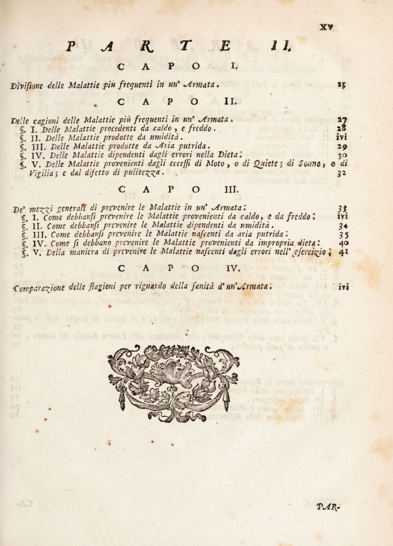 p a k r\ b ih capo i. Divìfione delle Malattie più frequenti in un'amata* CAPO II; Delle cagioni delle Malattie più frequenti in un* Armata. §. I. Belle Malattie procedenti da caldo , e freddo. §, 31. Delle Malattie prodotte da umidità. HI. Delle Malattie prodotte da ^Aria putrida. §. IV. Delle Malattie dipendenti dagli errori nella Dieta l V. Delle Malattie provenienti dagli ecceffi di Moto, o di Quiete j di Vigilia 5 e dal difetto di pulitezza • 3 ivi 29 30 Sonno ì 0 di CAPO III. De* mezzi generati dì prevenire le Malattìe in un* Armata9. 33 I. debbanfi prevenire le Malattie provenienti da caldo s t da freddo l ivi II. Cewe debbanfi prevenire le Malattìe dipendenti da umidità. 34 III. Cowe debbanfi prevenire le Malattìe nafcenti da aria putrida l 3 5 ^ IV. Come /i debbano prevenire le Malattie provenienti da impropria dieta : 40 §. V. Della maniera dì prevenire le Malattie nafcenti dagli errori nell* &fenìcio ì 4* CAPO IV. r • Comparazione delle ftagìoni per riguardo della fruita d* un'Armata i ivi TAFf