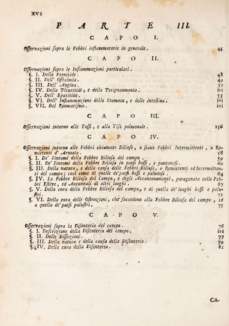 4A R, T E III. o Òffery azioni [opra le Febbri infiammatone in generale. CAPO II. Ojjervanioni fiopra le Infiammazioni particolari . §. I. Della Frenitide. §. II. De//’ Oftalmia. ■ §. Ili, Dell3 Angina . 5. IV. Della Tleuritide > e ete//« Teripneumonia ; §. V. De//5 Epatitide, §. VI. De//* Infiammazione dello Stomaco y e delle intefììna i §, VII, Del Piumati fimo. 41 4S 49 50 ivi 53 • « ivi ivi P O HI. Bffiervazioni interno alle Tofjì, e alla Tife poimonde. CAPO IV. 156 Bffervazioni intorno die Febbri chiamate Biliofe, 0 //4«0 Febbri Intermittenti , 0 2\e- mittenti d5 ^Armata. _ 58 §. I. De3 Sintomi della Febbre Biliofa del campo . 59 §. II. De3 Sintomi della Febbre Biliofa in paefi baffi, e pantane fi. 60 5, III. De/Zz natura y e della caufa delle Febbri Biliofe, 0 Remittenti ed Intermitten¬ ti del campo; così come di quelle de’paefi baffi e paludofi . 64 §. IV. Zó Febbre Biliofa del Campo, e degli ^Accantonamenti, paragonata celle Feb¬ bri Eftive, ed ^Autunnali di altri luoghi. 6j §. V. Della cura della Febbre Biliofa del campo 0 e di quella de* luoghi baffi e palu- J?n. > * • 71 §. VI. De/Zz r«nz c/e//e Oflruzioni, che* fuccedono alla Febbre Biliofa del campo y ed a quella de3paeft paluflri, ' 75 C A P O Offerì azioni fopra la Difenteria del campo. §. I. Defcrizfone della- Difenteria dèi campo. 5. II. Delle Dijfezioni. §. III. Della natura e della caufa della Difenteria . S4IV. Della cura della Difenteria. V. 7Ó • m IVI 77 79 81 CA- / .
