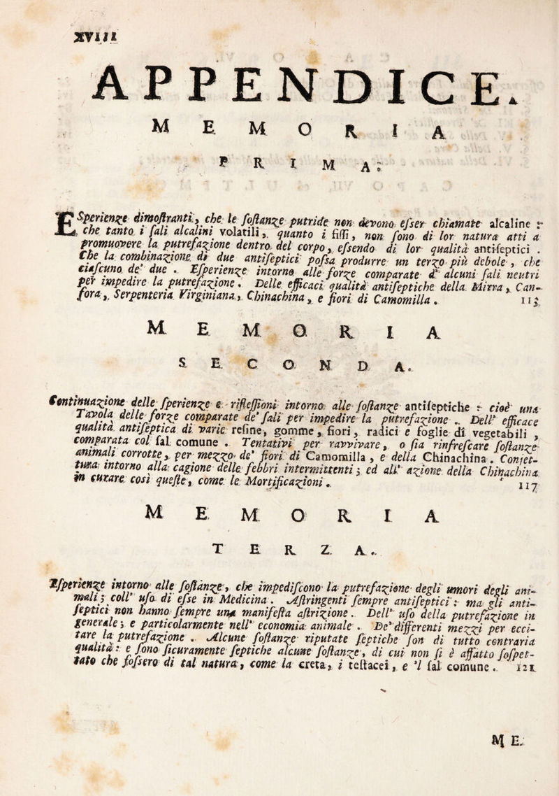 XVII* APPENDICE* M mori P R m. a ; dwpflMntì* >c^ele foflan^eputride, nondevono* efser chiamate alcaline r , che tanto i fall alcalini volatili,, guanto i filli, non fono di lor natura atti a promuoveret la putrefatene dentro del corpo, eftendo di lor qualità annientici . la combinazione, dt due aritifeptici pofsa produrre un terzo più debole-, che tmfemo de due .. tfperienze intorno alle forze comparate £ alcuni fall neutri &mMÌ»n-. la putrefazione, Delle efficaci g uditi antifep fiche della Mitra, Can¬ tora,. Serpentina Firgmiana, Chinachina, e fiori di Camomilla. i1 * M MORI e. C O N D A A Sontimapone delle, fperienze e rifleffioni intorno alle foffanze antifeptiche e cioè una 4eljfJ*rXe comparate de' /di per impedire la putrefazione „ Bell- efficace quanta antifeptica di varie teline, gomme, fiori, radici e foglie di vegetabili . comparata col fai comune . Tentativi per ravvivare, o fia ~rìnfrefe are Manze t2T!LC°rmtnì ^mozzocle' fiori: di Camomilla, e della Chinachina . Con, ft- twa: intorno alla, cagione delle: febbri intermittenti; ed ali! azione della Chiitachina W curare, cosi quefte, come le Mortificazioni. * nj M M O A Ifpenenze intorno<• alle Manze, tire impedirono- la putrefazione degli umori desìi ani¬ mali; coll ufo di efse in Medicina . <Afinngenti fempre antifepticì ma zìi anti- Jeptia non hanno fempre una manifeffa aflrizione. Deli ufo della putrefazione in generale ; e particolarmente nell' economìa: animale . Be’differenti mezzi per ecci¬ tarela. putrefazione , Mcune Manze riputate feptiche fon di tutto contraria qualità: e fono ficuramente fepttche alarne foflanze-, di cui non fi è affatto fofpet- Uto che pfsero di tal natura, come la creta , i teltacei, e ’l fai comune. 121 M E. ;