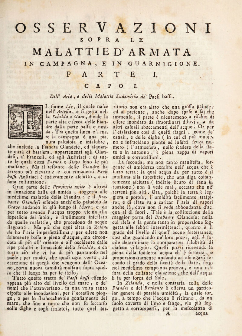 OSSERVAZIONI sopra le MALATTIE D’ ARMATA IN CAMPAGNA, E IN GUARNIGIONE, P A R T E I. capo r. Dell’ Aria , e delle Malattie Endemiche de1 Paefi baffi. L fiume L/r, il quale nafce nell* Artefia, e fi getta nel¬ la Schelda a Gant, divide la parte alta e Zecca delle Fian¬ dre dalla parte balla e umi¬ da . Tra quefia linea e ’l ma, re la campagna è una pia. nura paludosa e infalubre , che include la Fiandra Olandefe, ed alquan¬ te città di barriera, appartenenti agii Olan- defi , a’ Francefi, ed agli Aufiriaci ; di tut¬ te le quali città Furnes e Sluys fono le più maIfane . Ma il reftante delle Fiandre ha terreno più elevato ,* e coi rimanenti Paefi baffi Aufiriaci è intieramente afciutto , e di lana cofiituzione. Gran parte delle Provincie unite è altresì in fituazione balla ed umida , foggetta alle medefime malattie delia Fiandra : e il Era. tante Olandefe efiendo aneli’ efifo paludofo da Grave andando in giù lungo il Maes ; e da per tutto avendo 1’ acqua troppo vicina alla Superficie del fuolo, è fimilmente infefiato da quelle malattie , che procedono da acque fiagnanti . Ma più che ogni altra la Zelar,?. da ha l’aria imperfettiffima ; per efiere non folfìmente balla e piena d’acque,ma circon¬ data di più all’ oriente e all* occidente dalie ripe palufiri e limacciofe della Schelda, e da tuuo ciò che vi ha di più pantanoso nel paefe ; per modo, che quali ogni vento , ad eccezione di quegli che vengono dall’ Ocea¬ no, porta nuova umidità malfaaa fopra quel¬ la che il luogo ha per fé fieffo. Tutto quello tratto de’ Paefi baffi efiendo appena più alto del livello del mare , e de’ fiumi che Tattraverfano, fu una volta tanto efpofto alle inondazioni, per 1’ eccefiìve piog¬ ge , o per lo firabocchevole gonfiamento dei mare, che fino a tanto che non fu foccorfo «olle dighe e cogli fcolatoi, tutto quel ter¬ ritorio non era altro che una grolla palude; ed al prefente , anche dopo fpefe e fatiche immenfe, il paefe è nientemeno a rifchio di efiere inondato da llraordinarj diluvj , e da altri cafuali sboccamenti dell’acque. Or per 1’ efalazione così di quelli (lagni , come de’ canali, e delle dighe ( in cui di piò muojo» no e infracidano piante ed infetti lenza nu mero ) 1* atmosfera , nello fcadere della fia¬ te e in autunno , è piena zeppa di vapori umidi e corrottiflìini. La feconda, ma non tanto manifefia , /ùr¬ gente di umidezza confifie nell’ acqua che è finto terra: la qual acqua da per tutto è sì profiìrna alla fuperficie, che una diga collan¬ temente alciutta ( indizio ficuro di lana tuazione ) non fi vede mai , eccetto che né’ terreni più alti. Ora, poiché la terra é leg» giera e poro fa, i’ umidità facilmente trafpi- ra ; e di (fate va a caricar 1’ aria di vapori anche là , dove non fi vede abbondanza d’ac¬ qua al di fuori . Tale è la cofiituzione della maggior parte del Braban'e Olandefe : nella cui fiefa è la gente tanto in proporzioue fog¬ getta alle febbri intermittenti , quanto è il grado del livello di quefi’ acque fotterranee; così che guardando ne’loro pozzi, egli è fa¬ cile determinare la comparativa falubrità di ciafcun villaggio . Quelli pozzi ricevendo la piena dalla fuddetta acqua eh’ è fotterra , a proporzionatamente andando ad afeiugarfi fe¬ condo il grado della ficcità della fiate , fimo nel medefimo tempo una pruova , e una ni?* fura della collante efalazione, che dall’acqua fi fa per forza del Sole. In Zelanda, e nella contraria colla delle Fiandre e del Brabante li ofierva un partico- lar genere di putrida umidità 5 la quale for« g.e , a tempo che Tacque fi ritirano , da un fuolo coverto di limo e fango, vie più fog- getto a corromperfi , per la mefcolanza di A acqua