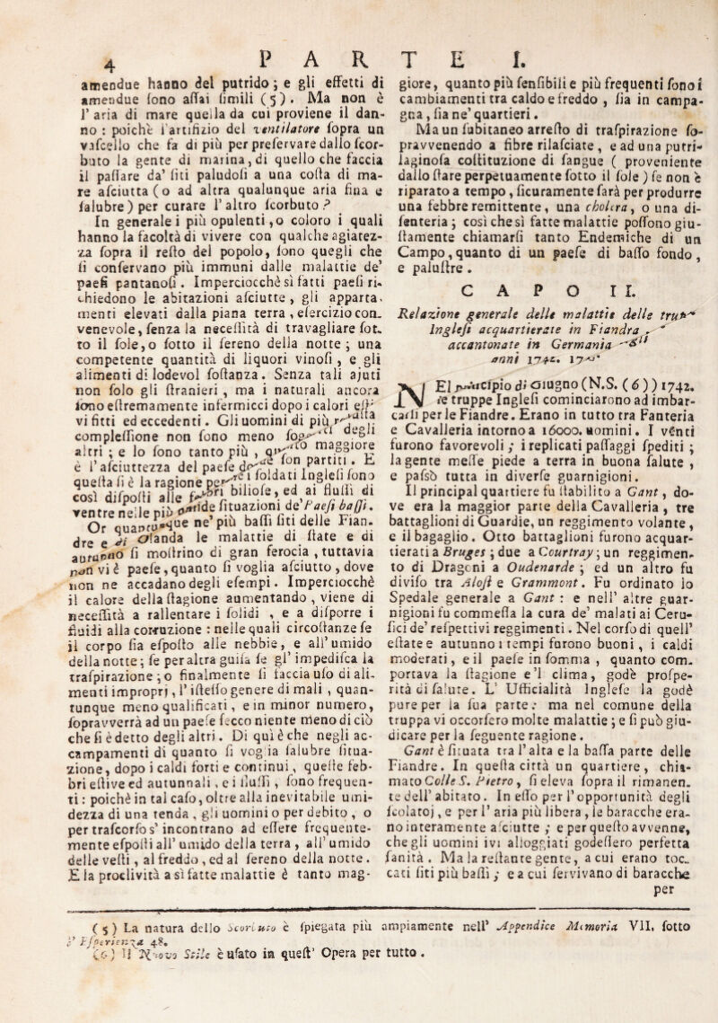 amendue hanno del putrido ; e gli effetti di amendue fono affai (inaili (5)* .non è 1’ aria di mare quella da cui proviene il dan¬ no : poiché l'artifizio dei ventilatore fopra un vafcelio che fa di pili per prefervare dallo feor- buto la gente di marina , di quello che faccia il pattare da’ lìti paludofì a una coffa di ma¬ re afciutta(o ad altra qualunque aria fina e falubre) per curare 1’ altro fcorbuto ? In generale i più opulenti ,o coloro i quali hanno la facoltà di vivere con qualche agiatez¬ za fopra il retto del popolo, fono quegli che fi confervano più immuni dalle malattie de’ paefi pantanosi. Imperciocché sì fatti paelì ri- chiedono le abitazioni afciutte , gli apparta* menti elevati dalla piana terra , efercizio con¬ venevole, fenza la necelììtà di travagliare fot. to il fole,o fotto il fereno della notte; una competente quantità di liquori vinofi, e gli alimenti di lodevol fottanza. Senza tali ajuti non folo gii ttranieri , ma i naturali ancora fluidi alla corruzione : nelle quali circoffanze fe ji corpo fi a efpolh alle nebbie, e all’umido della notte; fe per altra guifa fe gl’ impedita la trafpirazione ; o finalmente fi taccia ufo di ali. menti impropri, 1* ideilo genere di mali , quan¬ tunque meno qualificati, e in minor numero, fopravverrà ad un paefe lecco niente meno di ciò che fi è detto degli altri. Di qui è che negli ac¬ campamenti di quanto fi voglia laiubre Uma¬ zione, dopo i caldi forti e continui, quelle feb¬ bri effive ed autunnali » e i flutti , fono frequen¬ ti : poiché in tal cafo, oltre alla inevitabile umi¬ dezza di una tenda , gii uomini o per debito , o per trafcorfos’incontrano ad effere frequente¬ mente efpofli all’ umido delia terra , ali’ umido delle vefti, al freddo , ed al fereno deila notte. £ la proclività a sì fatte malattie è tanto mag- ( $ ) La natura dello òcorluto è fpiegata piu y Efperien\a 48. io) If ?i'*ov9 Stile èufato in quell’ Opera pe giore, quanto più fenfibilì e più frequenti fono t cambiamenti tra caldo e freddo , fia in campa¬ gna, fia ne’quartieri. Ma un fabitaneo arredo di trafpirazione fo- pravvenendo a fibre rilafciate, eadunaputri- laginofa cottituzione di fangue ( proveniente dallo dare perpetuamente fotto il foie ) fe non è riparato a tempo, ficuramente farà per produrre una febbre remittente, una cholcray o una di- fenteria; così che sì fatte malattie poffono go¬ ffamente chiamarli tanto Endemiche di un Campo, quanto di un paefe di batto fondo, e paluttre. CAPO IL Relazione generale delle malattìe delle tru** Inglefi acquartierate in Fiandra . * accantonate in Germania '&1* anni 174-z* 17^' £1 jTjVticipio dì oiugno (N.S. ( 6 ) ) 1742. te truppe Inglefi cominciarono ad imbar¬ carli per le Fiandre. Erano in tutto tra Fanteria e Cavalleria intorno a 16000. uomini. I vCmtì furono favorevoli; i replicati pattaggi fpediti ; la gente mette piede a terra in buona falute , e pafsò tutta in diverfe guarnigioni. Il principal quartiere fu (tabi li to a Gant, do¬ ve era la maggior parte della Cavalleria , tre battaglioni di Guardie, un reggimento volante , e il bagaglio. Otto battaglioni furono acquar¬ tierati a Bruges ; due a Ccurtray ; un reggimen¬ to di Dragoni a Oudenarde ; ed un altro fu divifo tra A lofi e Grammont. Fu ordinato lo Spedale generale a Gant : e nell’ altre guar¬ nigioni fu commeda la cura de’ malati ai Ceru- fki de’ refpettivi reggimenti. Nel corfo di quell’ edatee autunno 1 tempi furono buoni, i caldi moderati, e il paefe in fomma , quanto com¬ portava la dagione e’1 clima, godè proffe¬ rirà di falute. L Ufficialità Inglefe la godè pure per ia fu a parte.- ma nel comune delia truppa vi occorfero molte malattie ; e fi può giu¬ dicare per ia feguente ragione. Gant è iffuata tra l’alta e la batta parte delle Fiandre. In quella cirtà un quartiere, chia¬ mato Colle S. Ptetro , fi eleva fopra il rimanen. te dell' abitato. In etto per l’opportunità degli fcolatoj, e per 1’ aria più libera , le baracche era¬ no interamente afciutte ; e per quello avvenne, che gii uomini ivi alloggiati godettero perfetta fanirà . Ma la Tettante gente, a cui erano toc¬ cati (iti più batti ; e a cui fervivano di baracche per ampiamente nell’ Appendice Mtmoria VII, fotto tutto .