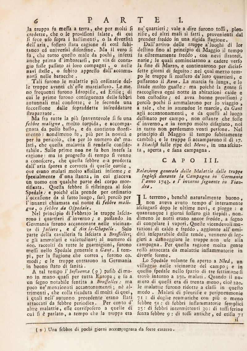 Ja truppa fu meda a terra, che per moki fi credette, che o le provifioni falate, di cui fi fece ufo fopra ì feaffimenti, o la diverfità dell’ aria , fodero fiata cagione di così fubi- taneo ed univerfal difordine. Ma il vero fi fu, che tutto quefio male da pochi, infetti anche prima d’imbarcarfi, per via di conta¬ gio folle pallato ai loro compagni , ^ o nelle navifteile, o fubito appretto dall’ accomiu narfi nelle baracche « Tali furono le malattie piu ordinarie del¬ le truppe avanti ch’effe mardaffero. Le me¬ no frequenti furono Idropisìe, ed Etifie ; di cui le prime furono confeguenza delle febbri autunnali mal condotte; e le feconde una fucceffìone delle .Sopraddette infreddature ffrapazzate » Ma fra tutte la più Spaventevole fi fu una febbre maligna , molto torpida, e accompa¬ gnata da poifo bado, e da continuo Stordi¬ mento : nondimeno fu , più per la novità e per io pericolo, che per lo numero de1 ma¬ lati, che quella malattia fi rendede eoo fi do¬ ra bile . Sulle prime noa ne fu ben intefis la cagione : ma in progredo di tempo fi venne a conofcere, che quella febbre era prodotta dall’ aria fporca e corrotta di quelle corsìe ove erano malati molto affollati infieme ; e Specialmente d’una ffanza, in cui giaceva un uomo con qualche parte del corpo mor¬ tificata. Quella febbre fi riffringea al folo Spedale.- e poiché ella prende per ordinario i’occafione da sì fatto luogo, farà perciò per L innanzi chiamata col nome di febbre mali¬ gna, o febbre da O(pedale. Nel principio di Febbraio le truppe larda¬ rono i quartieri .d’inverno; e padando in Germania furono accantonate nelle vicinan¬ ze di Juliers , e d’ Aix la-Cbapel/e . Solo parte della cavalleria fu lafciata a Brujfelles\ e gli ammalati e valetudinari al numero di óoo. raccolti da tutte le guarnigioni, furono medi nello Spedale generale a Gant. I tem¬ pi, per la ffagiooe che correa , furono co¬ modi; e le truppe entrarono in Germania in buono fiato di fanità . A tal tempo V Influenza (9) pafsò di ma¬ no in mano quali per tutta Europa ; e tu a un fegoo notabile l'entità a Bruxelles : ma poco ne1 menzionati accantonamenti ; nè al¬ trimenti, che collaricaduta dimoiti di quei, i quali nell’ autunno precedente erano fiati attaccati da febbre periodica. Per conto d’ altre malattie, effe corrifpofero a quelle di cui fi è parlato, a tempo che la truppa era ne’quartieri; vale a dire furono toffi, plm- rifie, ed altri mali sì fatti , provenienti dal prender freddo in una rigida fiagione. Dall’arrivo delle truppe a’luoghi di lor delfino fino al principio di Maggio il tempo fu effremaxnente freddo , con nevi firaordL narie; le quali .cominciarono a cadere verfo la fine di Marzo, e continuarono per diciaf- fette giorni di feguito ; nel qual mezzo tem¬ po le truppe fi modero da’loro quartieri, e paffarono il Reno. La marcia fu lunga, e le firade molto guade : ma poiché la gente fi raccoglieva ogni notte in abitazioni calde e ben cuffodite; ed avea buone provifioni ; perciò pochi fi ammalarono per io viaggio , a tale , che in amendue le marcia, da Gant agli accantonamenti , e da quelli al luogo xieftinato per campo , non off ante che folle d’inverno, e in tempo molto difagiato, noi in tutto non perdemmo venti perfone. Nel principio di Maggio il tempo finitamente cambiò; e le truppe fi accamparono il dì 17. a Hcechjì fulle ripe del Meno, in una afeiur- ta , aperta , e fana campagna . CAPO III. Relazione generale delle Malattìe delle truppe Jngleft durante la Campagna in Germania Fanno 1743. * ? inverno feguente in Fian¬ dra » IL terreno, benché naturalmente buono « non aveva avuto tempo d’ interamente afeiugarfi dopo le ultime nevi, e piogge : e quantunque i giorni fodero già tiepidi , non¬ dimeno Je notti erano ancor fredde, a fegno di congelare i vapori. Quelle vicendevoli mu¬ tazioni di caldo e freddo , aggiunte all’ umi¬ dità infeparabile dalle tende , vennero di leg¬ gieri a danneggiare le truppe non ufe alta campagna. Per quella ragione molta gente reffò attaccata da malattie infiammatorie in diverfe forme. Lo Spedale volante fu aperto a Nìed, un villaggio nelle vicinanze del campo ; e in quello Spedale nello fpazio di tre fettimanefi trovò intorno a 250. malati . Quando il nu¬ mero di quelli era di trenta meno, cioè 220. Je malattie furono ridotte a dalli in quello modo Malati di pleurite e peripneumonie 71 : di doglie reumatiche con più o meno febbre 51 : di febbri infiammatorie femplici 25: di febbri intermittenti 30: di toffi ferine fenza febbre 9: di tolfi antiche, ed etilìa 7: ii ( 9 ) Una febbre di pochi giorni accompagnata da forte catarro.