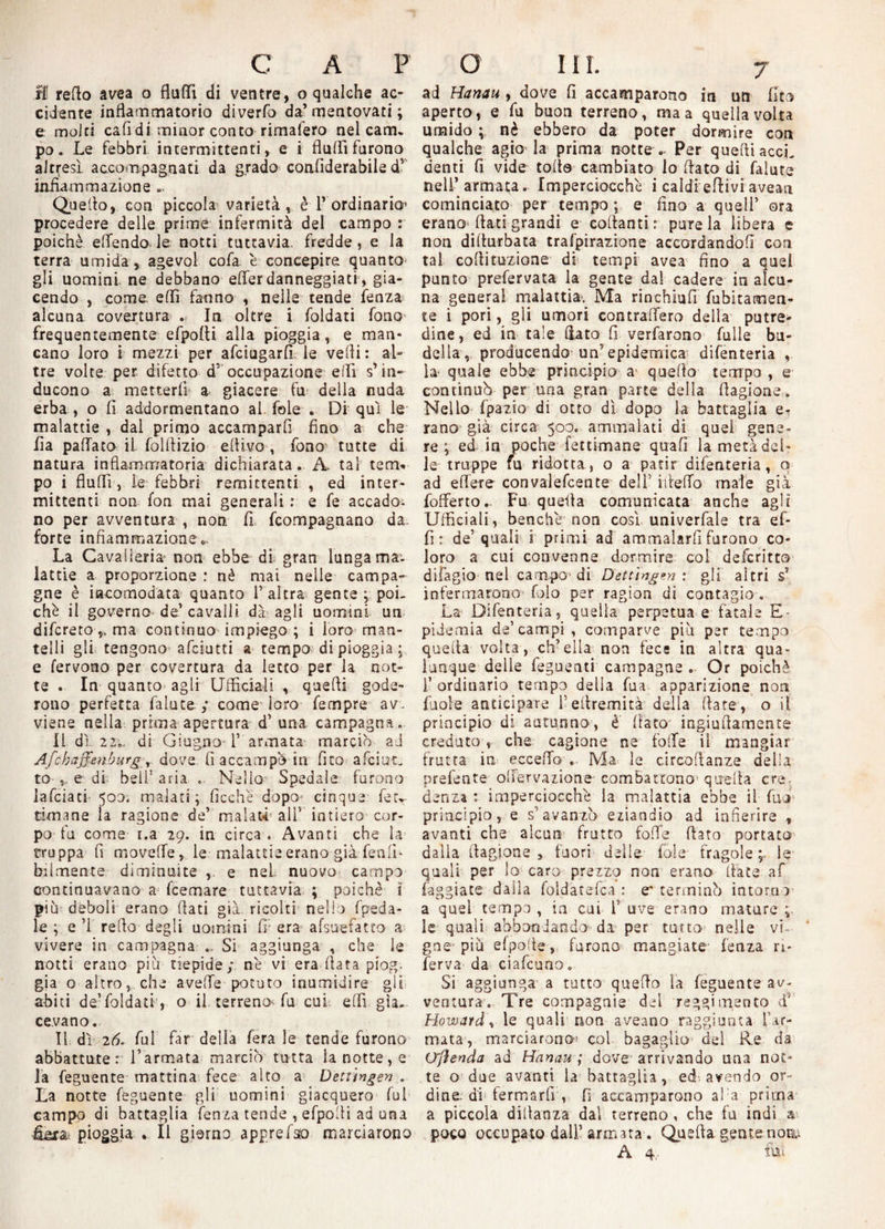 li refto ave a o fluffì di ventre, ©qualche ac¬ cidente infiammatorio diverfo da’ mentovati ; e molti cali di minor conto rimafero nel cam¬ po . Le febbri intermittenti, e i Aulii furono altresì accompagnati da grado coalìderabile dv infiammazione ». Queffo, con piccola varietà, è T ordinario» procedere delle prime infermità del campo : poiché elTendo le notti tuttavia, fredde, e la terra umida, agevol cofa è concepire quanto gli uomini ne debbano efferdanneggiati, gia¬ cendo , come elfi fanno , nelle tende lenza alcuna covertura . In oltre i foldati fono frequentemente efpolii alla pioggia, e man¬ cano loro i mezzi per afciugarfi le vefii: al¬ tre volte per difetto d' occupazione effì s’ in¬ ducono a metterfi a giacere fu della nuda erba , o fi addormentano al fole . Di qui le malattie , dal primo accamparfi fino a che ila pallata iL folfiizio efiivo , fono tutte di natura infiammatoria dichiarata. A. tal tem* po i flufii, le febbri remittenti , ed inter¬ mittenti non fon mai generali : e fe accadoi no per avventura , non. fi fcompagnano da. forte infiammazione*. La Cavalleria non ebbe di gran lunga ma- lattie a proporzione : nè mai nelle campa¬ gne è incomodata quanto l’altra gente; poi¬ ché il governo de’ cavalli dà agli uomini un difcreto v ma continuo impiego ; i loro man¬ telli gli tengono afciutti a tempo di pioggia; e fervono per covertura da letto per la not¬ te . In quanto agli Ufficiali , quelli gode¬ rono perfetta falute ; come loro fempre av¬ viene nella prima apertura d’ una campagna. li dì 22di Giugno 1’ armata marciò ad Afchzffenburg r dove fi accampò in fico afciua to ,. e di: bell5 aria . Nello Spedale furono lafciati' 500. malati; ficche dopo- cinque fetT cimane la ragione de’ malati all’ intiero cor¬ po fu come i.a 29. in circa . Avanti che la truppa fi moveffe, le malattie erano già feti li¬ bi l mense.- diminuite , e nel nuovo campo continuavano a feemare tuttavia ; poiché i più deboli erano fiati già. ricolti nello fpeda¬ le ; e ’1 refio degli uomini fi; era afsuefatto a vivere in campagna .. Si aggiunga , che le notti erano più tiepide; nè vi era fiata piog. già o altro, che avelie potuto inumidire gii abiti de’foldati , o il terreno* fu cui elfi già. cevano. Il dì 26. fui far della fera le tende furono abbattute: Tarmata marciò tutta la notte, e la feguente mattina fece alto a Dettingen . La notte feguente gli uomini giacquero fui campo di battaglia lenza tende , efpofii ad una fera: pioggia . Il giorno apprefso marciarono ad Hanau , dove fi accamparono in un fico aperto, e fu buon terreno, ma a quella volta umido ; nè ebbero da poter dormire con qualche agio la prima notte .. Per quelli acci¬ denti fi vide tolte cambiato lo fiato di falute nell’armata. Imperciocché i caldi'ertivi avean cominciato per tempo ; e fino a quell’ ora erano fiati grandi e collanti: pure la libera e non dillurbata trafpirazione accordandoli con tal colti razione di tempi avea fino a quel punto prefervata la gente dal cadere in alcu¬ na generai malattia. Ma rinchiufi Libicamen¬ te i pori, gli umori contraffarò della putre¬ dine, ed in tale fiato fi verfarono falle bu¬ della, producendo un5 epidemica difenteria la- quale ebbe principio a- quello tempo , e continuò per una gran parte della fiagione. Nello (palio di otto dì dopo la battaglia e- rano già circa 500. ammalati di quei gene¬ re ; ed in poche fettimane quali la metà del¬ le truppe fu ridotta, o a patir difenteria, o ad e fiere convaiefcente deli' ifieffo male già fofferto.. Fu quella comunicata anche agli Ufficiali, benché non così univerfale tra ef- fi : de’quali i primi ad ammalarli furono co¬ loro a cui convenne dormire col deferitto difagio nel campo1 di Dettingen: gli altri s? infermarono foio per ragion di contagio . La Difenteria, quella perpetua e fatale E- piiemia de’campi, comparve più per tempo quella volta, ch’ella non fece in altra qua¬ lunque delle feguenti campagne . Or poiché l’ordinario tempo della fua apparizione non fuole anticipare Tefiremità della fiate, o il principio di autunno, è fiato ingiufiamente creduto , che cagione ne folle il mangiar frutta in eccello . Ma le circofianze delia prefente offervazione combattono' quella ere. denza : imperciocché la malattia ebbe il fuoi1 principio, e s'avanzò eziandio ad infierire , avanti che alcun frutto folle fimo portato dalla fiagione, fuori delle fole fragole;, le quali per lo caro prezzo non erano fiate af faggiate dalla foldàtefca : e' terminò intorno a quel tempo , in cui T uve erano mature le quali abbondando da per tutto-1 nelle vi¬ gne-più efpofie, furono mangiate- lenza ri- ferva da ciafcunov Si aggiunga a tutto quello la feguente av¬ ventura. Tre compagnie del reggimento d* Howard* le quali non aveano raggiunta Tar¬ mata, marciarono» col bagaglio1 del Re da O'fìenda ad Hanau ; dove arrivando una not¬ te o due avanti la battaglia, ed avendo or¬ dine. di fermarli, fi accamparono ala prima a piccola difianza dal terreno , che fu indi a poco occupato dall’armata. Quella gente noa: A 4, fui