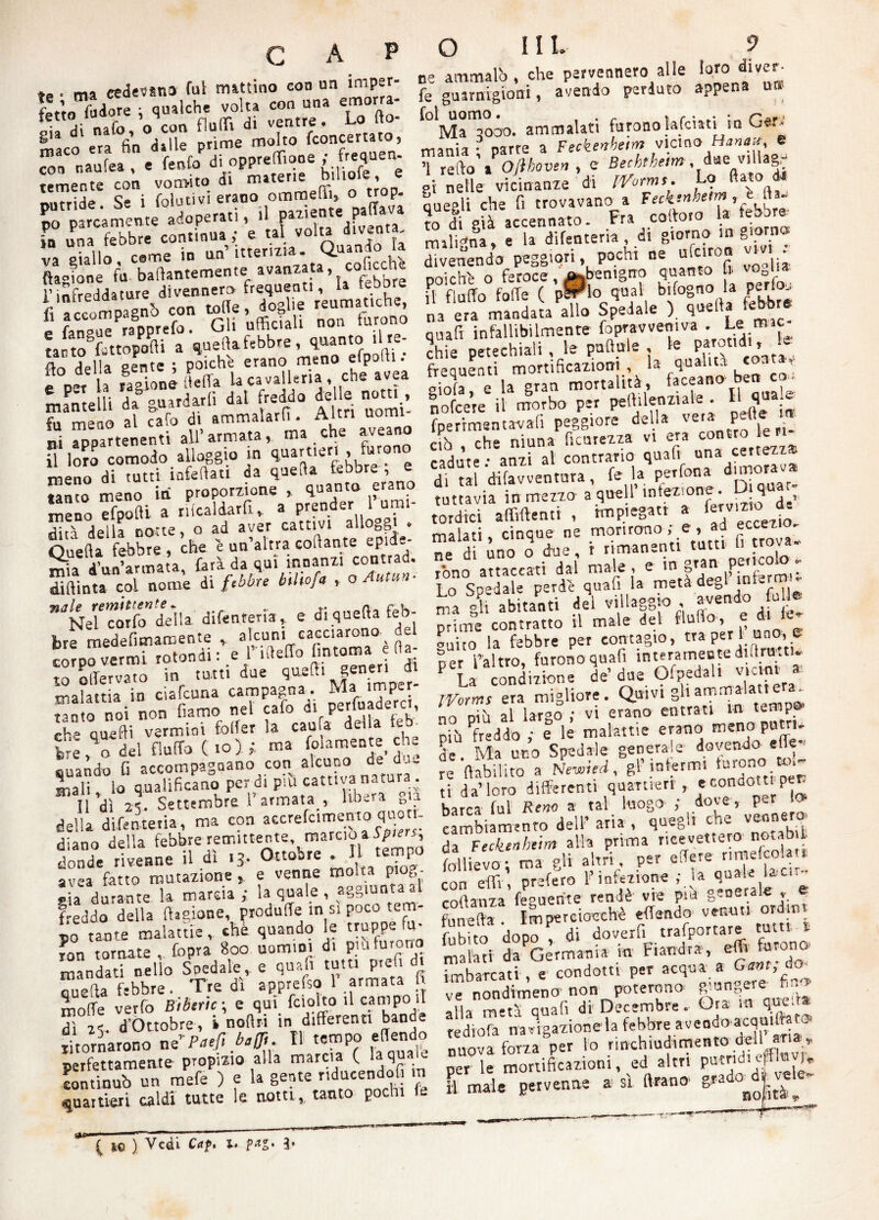 C A *» • ma cedevano fui mattino con un imper- fcttofXe ; qualche volta con una emorra- * * “Va* toimìó, temente con vomito di materie b>liote,e putride. Se i fole ti vi erano ommeffi, otrop. ;J“S.f“ X  io una febbre continua , e tai voil* va giallo. come in un tttertzta. Quan (iasione fu ballantemente lvan“.ta ’ t.C°i-uCb‘re “li iS .» rT» tar lo fattopofii a quella febbre, quanto li re- aZ della gente ; poiché erano meno efpolti. e pi U Snèiteffa Ucavalieri», eh. .«a mantelli da °uardarli dal freddo delle notti , S m “ò al «rò di ammalarli. Altri nomi- ni appartenenti all’armata, ma che aveano il loro comodo alloggio in quartieri , furono meno di tutti infeliati da quella febbre; e tanto meno iti proporzione , quanto erano meno Tfpofti a ribaldarli, a prender l’umi- Sd della notte, o ad aver cattivi alloggi . Quella febbre , che 'e un’altra collante epids- mia J’nn’armata farà da qui innanzi contrad. Sftlnt. col nome di fMre bìlbf > <>«•”< ”JNe”catfo della difenteria, e di quella feb¬ bre medefi m ara e n t e , alcuni cacciarono del corpo vermi rotondi : e fifteffo fmtoma da¬ to olTervato in tatti due quelli gene» malattia in ciafcuna campagna. Ma «mpej t,nto noi non fiamo nel cafo ai perluaderci, ch° quelli vermini fcffer la caule deila feb¬ bre ,^0 dèi fluito (io); ma (blamente che quando fi accompagnano con alcuno de da¬ mali, lo qualificano per di pm cattiva natura. Il dì 25. Settembre 1 armata , libbra „ della difenteria, ma con accrefcimentoquoti¬ diano della febbre remittente marcio a Spie,, donde rivenne il di 13. Ottobre . . P avea fatto mutazione e venne molta ptog- sia durante la marcia ; ia quale , giunta f-eddo della Cagione, produce in si poco tem¬ po rame malattie v che quando le truppe fu- IOn tornate, fopra 800 uomini 4. P-ufurono uè ammalò, che pervennero alle loro diver- fe guarnigioni, avendo perduto appena u» Ma 3000. ammalati furonolafciati in Ger¬ mania ; parte a Ftckenhem vicino Manal e ’l redo a Oflhoven , e Bechthetm, due villa^r gì nelle vicinanze di lYorm». Lo dato di quegli che fi trovavano,» febbre- to di già accennato. Fra codof maligna, e la difenteria , di . divenendo peggiori, pochi ne ufeiron vm poiché o feroce, ^benigno quanto fi veUw. il fiuffo folle ( pSrlo qual bifogno la peno, na era mandata allo Spedale ). quella febbre quali infallibilmente fopravveniva .Lemic chie petechiali , le puffule , le Pa™tldl’ * frequenti mortificazioni, la qualità <oa ’ gioiat e la gran mortalità, Oceano ben cc. nofeere il morbo per pedilenziale . Il qua.e fperrcnentavafi peggiore della veta pell ^ ciò , che niuna ficurezza vi era contro le ri cadute • anzi al contrario quali una cettezz d. tèè dilavventura, fe 1» perfona dimora- tuttavia in mezza a quell’infezione. D qu»t„ lordici affilienti , impiegati a malati cinque ne morirono; e, aa ecce7.iu^ “e di ino o due, r rimanenti tutu fi trova. tòno attaccati dal male , e lntPaPaPPfnferrini lo Sondale perde quali la meta de&l ^a 4 ab tanti dei villaggio avendo fu Ile pròne contratto il male del fluffo, e di (e- ouito la febbre per contagio, tra per i uno, e per l’altro, furono quafi interamente diftra.ti. La condizione de’ due Ofpeda 1^,lcl,n IVorms era migliore. Quivi gli ammalati era. ZSS al largo ; vi erano entrati intemp^ più freddo ,• e le ,-alatne erano meno p ui- §‘U. Ma uno Spedale generai e dovendo effe- re ftahilito re llabilito a wewitc*, & . ti da’loro differenti quartieri , er'ondo”’rP^ barca fui Reno a tal luogo ; dove, p^r I. cambiamento dell’aria, quegli che veonero, da Fecktnhtim alla prima ricevettero notab l (allievo ; ma gli ahn , per edere r mrfco . con elfi, prefero I infezione ;.}* **”*> colìanza fogliente rendè vie pm generale , e fu ne (la . Imperciocché effendo venuti ordnv fubito dopo , di doverfi trafportare tu. ^ ron tornate , lopra ouu. uutuiu. - da Germania iti Fiandra , etti tarano mandati nello Spedale,, e quafi tutti pretd. f condotti per acqua a Ganr; do quella febbre. Tre di apprefso 1 armata fi ”ca^een0. non poterono giungere- fin» q -.e am fctolto il campali ve fi di Decembre. Ora in quel»* «dio™navigazione la febbre ^endo-acquifiat® nuova forza per lo rinchiudnmento dell aria, per e mortificazioni, ed altri putndiefflum E male pervenne a si Arano- molle vèrfo Btbtric ; e qui feioìto il campo il dì 25. d’Òttobre, i nollri in differenti bande ritornarono ^Pa.fi baffi. Il tempo effendo perfettamente propino alla marcia ( laquau. continuò un mefe ) e la gente ri c quartieri caldi tutte le notti, tanto pochi { io ) Vedi Caf. l. 3*