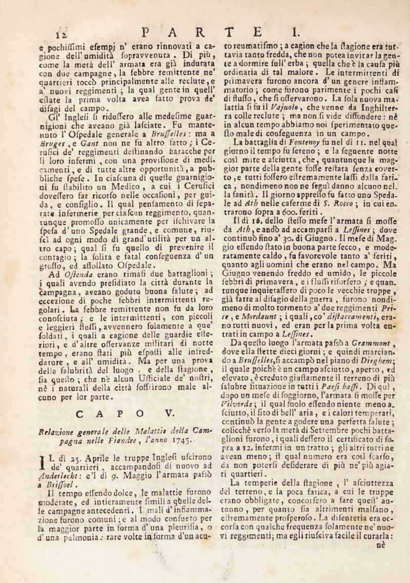 e pochifiìmi efempj n’ erano rinnovati a ca¬ gione deli’umidità fopravvenuta . Di più) come la metà dell’ armata era già indurata con due campagne, la febbre remittente ne* quartieri toccò principalmente alle recintele a nuovi reggimenti ; la qual gente in quell’ ella te la prima volta avea fatto prova de* difagi del campo. Gl* Ingiefi fi rido fiero alle medefime guar¬ nigioni che aveano già lafciate. Fu mante¬ nuto T Ofpedale generale a Bruxelles : ma a Bruges ,e Gant non ne fu altro fatto; i Ce- rufici de’ reggimenti desinando baracche per li loro infermi , con una provifione di raedu eamenti, e di tutte altre opportunità, a pub¬ bliche fpefe . In ciafcuna di quelle guarnigio- oi fu fiabilito un Medico , a cui i Cerufici dovefTero far ricorfo nelle oecafioni, per gui¬ da , e configlio. Il qual penfamento di fepa- ratfi infermerie per eiafcun reggimento, quan¬ tunque promoffo unicamente per ifchivare la fpefa d’uno Spedale grande , e comune, riu- fcì ad ogni modo di grand’ utilità per un al¬ tro capo; qual fi fu quello di prevenire il contagio ; la lolita e fatai confeguenza d’ un grcffo-5 ed affollato Ofpedale. Ad Ojìenda erano rimali due battaglioni ; i quali avendo prefidiato la città durante la campagna, aveano goduto buona faìute; ad eccezione di poche febbri intermittenti re¬ golari . La febbre remittente non fu da loro conosciuta ; e le intermittenti, con piccoli e leggieri fi olii , avvennero fedamente .a que’ Soldati, i quali a cagione delle guardie cite¬ riori, e d’altre ofiervanze militari di notte tempo , erano fiati più efpofii alle inired- dature , e alF umidità. Ma per una prova delia falubrità del luogo , e della fiagione , ila quello ; che ne alcun Ufficiale de’ nofiri, nè i naturali della città foffrirono male al¬ cuno per lor parte. CAPO V. Relazione generale delle Malattìe della Cam¬ pagna nelle Fiandre, Panno 1745* IL dì 25. Aprile le truppe Ingiefi ufeirono de’ quartieri accampandoli di nuovo ad Anderlecht : e’1 di 9. Maggio F armata paisò -a Brijfoel, Il tempo efiendodolce, le malattie furono moderate, ed intieramente fimili a qbelle del¬ le campagne antecedenti. I mali d’infiamma¬ zione furono comuni;e al modo confiselo per la maggior parte in forma d’ una pleurifia, o d’ una piìimonia v rare volte in.forma d’uaacu- to reumatifmo ; a cagion che la fiagione era tut¬ tavia tanto fredda, che non potea invitar la gen¬ ie a dormire full’ erba ; quella cheb la caufa più ordinaria di tal malore. Le intermittenti di ptimavera furono ancora d’ un genere infiam¬ matorio ; come furono parimente i pochi caft di fìufifo, che fi ofiervarono. La fola nuova ma¬ lattia fi fu il Vajuolo , che venne da Inghilter¬ ra colie reduce ; ma non fi vide diffondere : nè in alcun tempo abbiamo noi fperimentato que¬ llo male di confeguenza in un campo. La battaglia di Fontenoy fu nel dì i r. nel qual giorno il tempo fu fereno ; e la feguente notte così mite e afeiutta, che, quantunque la mag¬ gior parte della gente fofife refiata fenza cover¬ to, e tutti tollero efiremamente la (fi dalla fati¬ ca , nondimeno non ne feguì danno alcuno neL la fanità. Il giorno apprefio fu fatto uno Speda- le ad Ath nelle caferme di 5’. Rocco ; in cui en¬ trarono fopra a 600. feriti. Udì 16. dello fteflo mefe l’armata fi mofle da Ath, e andò ad accamparli a Le {fine s \ dove continuò fino a’ 30. di Giugno. Il mefe di Mag. gio efiendo fiato in buona parte fecco, e mode¬ ratamente caldo , fa favorevole tanto a’ feriti, quanto agli uomini che erano ne! campo. Ma Giugno venendo freddo ed umido, le piccole febbri di primavera , e i fluffi riforfero ; e quan. tunque inquietafiero di poco le vecchie truppe , già fatte al difagio della guerra , furono nondi¬ meno di molto tormento a’ due reggimenti Fri- ce , e Mordaunt ; i quali ,co’ difi ac camenti, era¬ no tutti nuovi, ed eran perla prima volta en¬ trati in campo a Le[fines. Da quello luogo Tarmata pafsò a Grammoni , dove ella (lette dieci giorni ; e quindi marciati, do a BrujfelUsfi accampò nel piano di Dieghem\ il quale poiché è un campo afeiutto, aperto , ed elevato, è creduto giallamente il terreno di più falubre lunazione in tutti i Paefi baffi. Di qui , dopo un mefe di foggiorno, Tarmata fi mode per i7tlvorde\ il qual (bolo efiendo niente meno a. feiutto, il (ito di bell’ aria , e i calori temperati, ccntinuò la gente a godere una perfetta /alme ; coficchè verfo la metà di Settembre pochi batta¬ glioni furono , i quali defiero il certificato di fo¬ pra a 12. infermi i n un tratto ; gli altri ruttine avean meno; ii qual numero era così fcarfo, da non poterli defiderare dì più ne’più agia¬ ti quartieri. La temperie della fiagione , T afeiut rezza del terreno, e la poca fatica, a cui le truppe erano obbligate, concorfero a fare quefi’au¬ tunno , per quanto fia altrimenti malfano, efiremamente profperofo. La difenteria era oc- cor (a con qualche frequenza folamente ne’ nuo¬ vi reggimenti; ma egli riufdva facile il curarla : nè