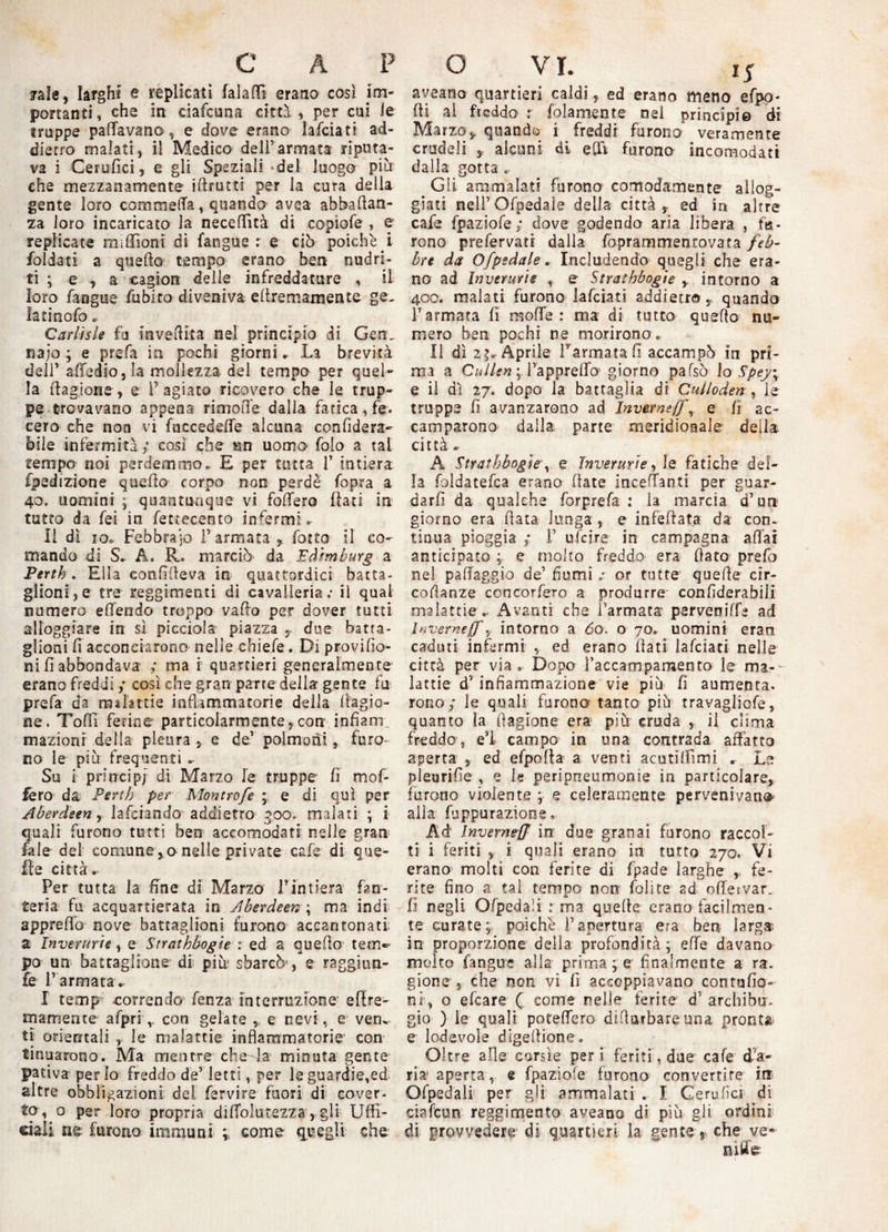 C A P /ale, larghi e replicati falattl erano così im¬ portanti , che in ciafcuna città , per cui le truppe pattavano, e dove erano lafciati ad¬ dietro malati, il Medico dell’annata riputa¬ va i Cerufici, e gli Speziali -del luogo più che mezzanamente ifirutti per la cura della gente loro commetta, quando avea abbafian- za loro incaricato la necettìtà di copiofe , e replicate miflSom di fangue r e ciò poiché i foldati a quello tempo erano ben nudri- ti ; e , a cagiort delle infreddature , il loro fangue fubito diveniva efiremamente ge- latinofo . Carlisle fu invettita nel principio di Gerì, najo ; e prefa in pochi giorni. La brevità dell’ attedio, la mollezza del tempo per quel¬ la fiagione, e F agiato ricovero che le trup¬ pe trovavano appena rimotte dalla fatica, fe. cero che non vi fuccedette alcuna confiderà- bile infermità ; così che un uomo folo a tal tempo noi perdemmo. E per tutta 1* intiera fpedizione quello corpo non perde fopra a 40. uomini ; quantunque vi fottero flati in tutto da fei in fettecento infermi. Il dì io. Febbraio l’armata, fotto il co¬ mando di S. A. R. marciò da Edimburg a Pertb. Ella confilleva in quattordici batta¬ glioni, e tre reggimenti di cavalleria; il qual numero ettendo troppo vallo per dover tutti alloggiare in sì picciola piazza T due batta¬ glioni fi acconciarono nelle chiefe. Di provifio- ni fi abbondava ; ma i quartieri generalmente erano freddi ; così che gran parte della gente fu prefa da malattie infiammatorie della Cagio¬ ne. TofiTi ferine particolarmente, con infiam inazioni' della pleura , e de’ polmoni, furo¬ no le piu frequenti Su i principi di Marzo fe truppe fi mof¬ fe ro da Pertb per Montrofc ; e di qui per Aberdeen, lafciando addietro 300. malati ; i quali furono tutti ben accomodati nelle gran fa le del comune, a nelle private cafe di que¬ lle città. Per tutta la fine di Marzo l'intiera fan¬ teria fu acquartierata in Aberdeen ; ma indi appretto nove battaglioni furono accantonati; a Invertirle, e Strathbogìe : ed a quello tem¬ po un battaglione di più* sbarcò , e raggiun- fe l’ armata. I temp correndo fenza interruzione ettre- mamente afprs , con gelate , e nevi, e vem ti orientali , le malattie infiammatorie con tinuarono. Ma mentre che la minuta gente pativa per io freddo de’ letti, per le guardie,ed altre obbligazioni del fervire fuori di cover¬ to, o per loro propria dittolutezza, gli Uffi¬ ciali ne; furono immuni ; come- quegli che. o VI. 15 aveano quartieri caldi, ed erano meno efpo- fi al freddo x {blamente nel principi© di Marzo, quandi i freddi furono veramente crudeli r alcuni di etti furono incomodati dalla gotta Gli ammalati furano comodamente allog¬ giati nelFOfpedale della città, ed in altre cafe fpaziofe; dove godendo aria libera , fu¬ rono prefervati dalla foprammentovata feb¬ bre da Ofpedale, Includendo quegli che era¬ no ad Inverurie e Strathbogìe , intorno a 400. malati furono lafciati addietro, quando l’armata fi motte : ma di tutto quello nu¬ mero ben pochi ne morirono. li dì 2 Aprile Farinata fi accampò in pri¬ ma a Cullen ; l’appretto1 giorno pafsò lo Spey; e il dì 27. dopo la battaglia di Culloden, le truppe fi avanzarono ad Inverneffr e fi ac¬ camparono dalla parte meridionale della città * A Strathbogìe\ e Invertirle, le fatiche del¬ la foldatefca erano fiate incettanti per guar¬ dar fi da qualche forprefa : la marcia d’un giorno era fiata lunga, e infettata da con. tinua pioggia ; F ufeire in campagna aliai anticipato ; e molto freddo era fiato prefo nel pattaggio de’ fiumi ; or tutte quefie cir- cofianze cencorfero a produrre confiderabili malattie .. Avanti che l’armata parveniffe ad Inveirne(f ? intorno a do. o 70. uomini eran caduti infermi , ed erano fiati lafciati nelle città per via. Dopo l’accampamento le ma-- lattie ds infiammazione vie più fi aumenta, rorio; le quali furono tanto più travagliofe, quanto la ftagione era più cruda , il clima freddo, ei campo in una contrada affatto aperta , ed efpoffa a venti acutilfimi . Le pleurifie , e le peripneumonie in particolare, furono violente ; s celeraraente pervenivano alla fuppurazione. Ad Inverneff in due granai furono raccol¬ ti i feriti , i quali erano in tutto 270. Vi erano molti con ferite di fpade larghe , fe¬ rite fino a tal tempo non foli te ad offervar. fi negli Ofpedali : ma quefie erano facilmen¬ te curate; poiché l’apertura era ben larga in proporzione della profondità ; ette davano molto fangue alla primate finalmente a ra. gione , che non vi fi accoppiavano contufio» ni-, o efeare Q come nelle ferite d’ archibu¬ gio ) le quali potettero difiurbare una pronta e lodevole dìgefiione. Oltre alle corsìe per i feriti, due cafe d’a¬ ria aperta, e fpaziofe furono convertite iti Ofpedali per gli ammalati . X Gerufìci di ciafcun reggimento aveano di più gli ordini di provvedere di quartieri la gente , che ve*