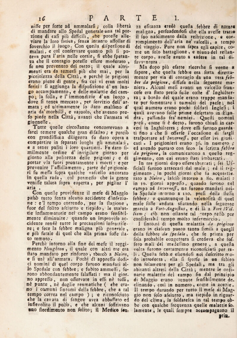 niffe per forte ad ammalarli ; colla libertà di mandare allo Spedai generale una tal por¬ zione di cali più difficili, «he potelTe alle¬ viare la loro fatica, fenza intanto affollar di foverchio il luogo. Con quella difperfionedi inalati, e col confervare quanto più fi po¬ teva pura l’aria nelle corsìe, fi ebbe fperan- za che il contagio poteffe effere moderato , fe non prevenuto del tatto; il quale altri¬ menti era da temerli più che mai, per la piccolezza della Città, e perchè le prigioni erano piene di gente, fra cui vi eran molti feriti: fi aggiunga la difpofizione d’un lun¬ go accampamento, e delle malattie del cam¬ po; la folla, e i’immondizie d’un luogo , dove fi tenea mercato , per fervizio dell’ ar- mata ; ed ultimamente lo fiato malfano d’ aria da’morbilli, e vajuolo, che aveano pre- fo piede nella Città, avanti che l’armata vi giugneffe. Tutte quelle circofianze concorrevano a farci temere qualche gran difafiroy e perciò con grandiffuna diligenza fu dato opera a compartire in feparati luoghi gli ammalati, e a tener puliti i loro quartieri. Fu dato fi- milmente ordine d’ invigilare giorno per giorno alla pulitezza delie prigioni ; e di portar via fuori prontamente i morti : e per prevenire l’affollamento , parte de’prigionie¬ ri fu metta fopra qualche vafcello ancorato in quella rada , col permeilo che la gente veniffe talora fopra coperta , per pigliar i’ aria . Gon quelle providenze il mefe di Maggio pafsò tutto fenza alcuno accidente d’inazio¬ ne : e’1 tempo correndo, per la fiagione , fuor del folito afciutto e tiepido, le malat¬ tie infiammatorie nei campo erano fanfibil- xnente diminuite; quando un improvifo ac¬ cidente rendè tutte le precauzioni infruttife¬ re ; e fece la febbre maligna più generale , e più fatale di quel che alla prima fofie fia¬ to temuto. Perchè intorno alla fine del mefe il reggi¬ mento Houghton , il quale con altri tre era fiato mandato per rinforzo , sbarcò a Naìrn, e fi unì ali’armata. Pochi dì appreffo dodi¬ ci uomini di quel corpo furono mandati al¬ lo Spedale con febbre; e fu biro ammetti. fu¬ rono abbondantemente falafiàti : ma il gior¬ no appreffo, non offervate in eflfi nè toffi, nè punte , nè doglie reumatiche ( che era¬ no i comuni fintomi della febbre, che a tal tempo correa nel campo ) ; e riconofciuto che la cavata di fangue avea abbacato ed infievolito il polfo, e che alcuni (offrivano «no fiordimento non folito; il Medico leu-, za efitanza credè quefia febbre di natnFt maligna, perfaadendofì che ella aveffe tratto il fuo nafcimento dalla refirizione , fi cor- rompimento dell’aria ne’vafeelli, a tempo del viaggio. Pure non fapea egli capire, co¬ me un falò battaglione, e niunodel reftan- te corpo, aveffe avuto a cader» in tal di¬ fa vventura . Ma dopo più efatte ricerche fi venne a fapere, che quefia febbre era forta diretta- mente per via di contagio da una vera feb¬ bre da prigione, diffjfa nella feguente ma¬ niera. Alcuni mefi avanti un vafcello fran- cefe era fiato prefo fuile cofie d’ Inghilter¬ ra; a bordo del quale erano truppe manda¬ te per fomentare i tumulti del paefe ; nel qual numero erano pochi faldati Inglefi ; i quali avevano falle prime defertato in Fian¬ dra, pattando fra’nemici. Quetti uomini prefi, come fi è detto, furono chiufi in car¬ ceri in Inghilterra ; dove etti furono guarda¬ ti fino a che fi offerfe ì’occafione di fargli trafportare ai Inverni]}', per etter ivi giudi¬ cati • I prigionieri erano 36, in numero ; ei avendo portato con feco U fcritta febbre da prigione, la comunicarono a quello reg¬ gimento, con cui erano fiati imbarcati. In tre giorni dopo effere sbucati ; fai Uf¬ ficiali furono attaccati dai male ; ed il reg¬ gimento , in pochi giorni che fu acquai tig¬ rato a Nairrt , lafciò in torco a 80. malati : in io. giorni appetto, quando furono ce! campo ad Invemeff, ne furono mandati nel¬ lo Spedale incorno a 120. prefi della fletta febbre; e quantunque la velenofità di quel male fatte andata sfiatando nella feguente marcia a Fort-Augu(lus, e di là a Fort IViL li sm ; ciò non ottante tal ^orpo refiò per confideraòil tempo molto infermiccio. I fintomi di quefia malattia da prigione erano in ciaftun punto tanto limili a quegli della febbre da /pedale, che fa prima per fola probabile congettura fi credeva che fafi fero mali del meiefimo genere , a quefia volta furono certamente riconofciuti per ta¬ li . Quefia febb e efsendofi nel defaritto mo¬ do introdotta , ella fi fparfe in un fabito non folamente per gli Spedali, ma tra gli abitanti altresì della Città ; mentre le ordi¬ narie malattie del campo fio dal principio di Maggio erano venute fenfibilmente de¬ clinando , così in numero, come in acuzie* li tempo durando per tutto il mefe di Mag* gio non fedo afciutto , ma tiepido in riguar¬ do del clima, la foldatefca in tal tempo eb¬ be con qualche frequenza quelle malattie £o» Samente , le quali Tempre accompagnano il friiu