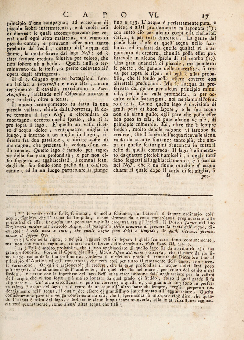 principiò d’ana campagna ; ad eccezione di piccole febbri intermittenti , e di molti cali di diarree : le quali accompagnavano per ve¬ rità quali ogni altra -malattia-, ma erano di piccolo conto ; e parevano elfer non tanto prodotte da’ freddi , quanto dall’ acqua dei fiume, la quale fcorre dal lago NejJ ; od è fiata Tempre creduta folutiva per coloro, che non fiotterò ufi a berla . Quelli fluid o ter¬ minavano di fe fielFi , o predo cedevano all’ opera degli aftringenti. Il dì 3, Giugno quattro battaglioni furo¬ no lafciati a ìnverneff '■> e nove altri , con un ^reggimento di cavalli, marciarono a Fort- Auguflus ; lafciando nell’ Ofpedale intorno a 600. malati , oltre a’feriti. Il nuovo accampamento fu fatto ia una piccola vallata, chiufa dalla Fortezza, là do¬ ve termina il lago Nejf, e circondata da montagne , eccetto quello fpazio , che fi a« pre fopra il lago » È’ quello un vallo ricet¬ to d’ acqua dolce , ventiquattro miglia in lungo, e intorno a un miglio in largo , ri- ilretto fra due parallele , e diritte colle di montagne, che prefenta la veduta d’un va¬ ilo canale.. Quello lago è famofo per ragio. Ee della fua gran profondità , e per non ef¬ fe r foggetto ad agghiacciar fi. I comuni Man¬ dagli del fuo fondo fono predo da nó.a‘.i2Q. canne ; ed in un luogo particolare fi giunge «»— —-—r*^ — .. 11 ... m ..A ( ■*■ ) li venir predo fu la fchinma-, e molta fchìuitià^ dal batteri! il fa pone ordinario coll51 ■«equa , “lignifica che 1’ acqua fia limpida , e non alterata da alcuna mefcolanza pregiudiziale alla potabilità di ella . EJ quella una popolare e giuda credenza tra gl’lngleii. Il Dottor James nel fuo ^Dizionario medico all3 articoloAcqua, nel paragrafo Delta maniera di provare la bontà del? acque, di¬ ce così : è cofa nota a tutti , che quelle acque Jmo dolci e limpide, le quali ricevono pronta» mente il /apone &c, (-13 ) Cioè nella tigna, e ne’ più. leggieri cafi di lepra *. i quali (concerti fono comunemente , ma non con molta ragione, ridotti tra le £pecie dello Scorbuto. Vedi Pan. III. cap. 7-. ( i4 ).-Egli è molto probabile, che il non agghiacciare di quedo lago fa da attribuirli alla fua gran profondità* Poiché il-Conte Marflii ( lfloria Fiftca dei mare ) ofserva, che il mare da io. 'fi¬ no a 120. canne della fua profondità , conferva il medefimo grado di tempera da Dicembre fino al principio da Aprile * ed egli congettura , che redi così per tutto il rimanente dell’ anno, con picco¬ la variazione . Or egli è ragionevole di credere , che la gran profonderà in -acque dolci fata poco più foggetta a’ cambiamenti dell* ambiente , di quel che fia nel mare , per conto dei caldo e del -freddo i e perciò che la fuperficie del lago Neff pofsa efser immune dall’ agghiacciare per la vadità dell’ acque che vi fon lotto, già molto lontane da quel grado di freddo , lotto il qual grado fi fa il ghiaccio . Un’ altra circodanza vi può concorrere; e queda è, che giammai non fono in perfet¬ ta calma P acque del lago 3 e il vento da un capo all’ altro battendo fempre , fveglia perpetuo on¬ deggiamento nell’ acqua, il quale dee efsere di grandifiìmo i-nvpedinietto all’ agghiacciare . 'Queda 'confiderazione pare che venga confermata da ciò, che fi fperimenta là intorno: cioè dire, che quan¬ do P acqua è tolta dal lago, e (erbata in alcun luogo fenza muoverla, ella in tal cìrcoftanza astshiac» ria così prontamente 3 come aUuifi altra acqua che fiafi ! So fino a 135. L acqua è perfettamente pura. e dolce; e affai prontamente fa faponata (*) : cori tutto ciò per alcuni corpi ella riefee laf. fa ti va ; e per tutti diuretica . La gente del paefe loda 1’ufo di quell’acqua nello feor- buto : ed in fatti da quelle qualità vi è ar¬ gomento di credere, che ella polla elfer pro¬ fittevole in alcune fpezie di tal morbo (13)» Una gran quantità di piccole , ma pondero* fe pietre , dei genere delle marcafite , fi tro¬ va per fopra le ripe ; egli e affai proba¬ bile , che il fondo poffa effere coverto eoa altrettali produzioni. Ma fe l’acqua fia pre- fervata dal gelare .per alcun principio mine* rale, per la fua vada profondità , o per oc¬ culte calde fcaturigini, noi ne fiamo aH’ofcu^ ro ( 14). Come quello lago è doviziofo dì grolfi pelei di buon fapore y e la fua acqua non dà alcun gufto; egli pare che poffa effe* ben poco in elfa, fe pure alcuno ve n’è , di principio minerale. Ed, oltre che è fempre fredda , molto debole ragione vi farebbe da credere, che il fondo dell’acqua ricevette alcun caldo da occulte fontane; tanto più, che nin¬ na di quelle fcaturigini s’incontra in tutto il retto di quella contrada. Il lago è alimenta¬ to da quattro piccioli fiumicelli , i quali tutti fono faggetti ailagghiacciamento ; e fi fcarica nel Neff, che è un fiume notabile d’ acqua chiara: il quale dopo il cori© di lei migli*, & B per-