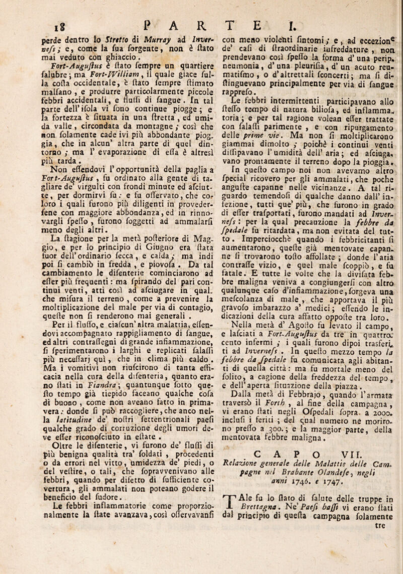 perde dentro Io Stretto di Murray ad Inver- nefs; e, come la Tua Ergente, non è (lato mai veduto con ghiaccio. Fort-Augujius è (tato Tempre un quartiere falubre ; ma Fort-William, il quale giace Ali¬ la coda occidentale, è dato Tempre (limato malTano , e produrre particolarmente piccole febbri accidentali, e fiutfì di Tangue. In tal parte dell1 iToIa vi Tono continue piogge ; e la fortezza è fituata in una ftretta , ed umi¬ da valle , circondata da montagne ; così che non Tolamente cade ivi più abbondante piog. già, che in alcun’ altra parte di quel din¬ torno ; ma 1’ evaporazione di ella è altresì piu tarda . Non effendavi l’opportunità della paglia a Fort-Augujìus , fu ordinato alla gente di ta- gliarede’ virgulti con frondi minute ed afciut- te, per dormirvi Tu: e fu offervato, che co? loro i quali furono più diligenti in preveder¬ cene con maggiore abbondanza, ed in rinno¬ vargli fpeffo , furono foggetti ad ammalarli meno degli altri. La ftagione per la metà pofteriore di Mag¬ gio, e per lo principio di Giugno era (tata fuor dell’ordinario Tecca, e calda; ma indi poi fi cambiò in fredda , e piovofa . Da tal cambiamento le difenterie cominciarono ad cfler più frequenti : ma fpirando del pari con¬ tinui venti, atti così ad afeiugare in quaL che mifura il terreno , come a prevenire la moltiplicazione del male per via di contagio, quefte non fi renderono mai generali . Ferii fluflo, e ciafcun’ altra malattia, efien- dovi accompagnato rappigliamento di fangue, ed altri contraffegni di grande infiammazione, fi fperimentarono i larghi e replicati falafiì più neceffarj qui, che in dima più caldo . Ma i vomitivi non riufeirono di tanta effi¬ cacia nella cura della difenteria, quanto era¬ no (tati in Fiandra ; quantunque fotto que¬ llo tempo già tiepido faceano qualche cofa di buono , come non aveano fatto in prima¬ vera: donde fi può raccogliere,che anco nel¬ la latitudine de’ nofiri fettentrionali paefi qualche grado di corruzione degli umori de¬ ve effer riconofciuto in efiate . Oltre le difenterie, vi furono de’ fluffi di più benigna qualità tra’ foldati , procedenti o da errori nel vitto, umidezza de’ piedi, o dei veftire, o tali, che fopravvenivano alle febbri, quando per difetto di Efficiente co- vertura, gli ammalati non poteano godere il beneficio del fudore. Le febbri infiammatorie come proporzio¬ nalmente la (tate avanzava, così ofiervavanfi con meno violenti fintomi; e, ad eccezion6 de’ cafi di (traordinarie infreddature , non prendevano così fpeffo la forma d’ una perip* neumonia, d* una pleurifia, d’ un acuto reu- matifmo , o d’altrettali fconcerti; ma fi di- fiinguevano principalmente per via di fangue rapprefo. Le febbri intermittenti participavano allo (ledo tempo di natura biliofa, ed infiamma* toria ; e per tal ragione volean effer trattate con falafiì parimente , e con ripurgamento delle prime vie. Ma non fi moltiplicarono giammai dimoito ; poiché i continui venti diffipavano T umidità deli? aria ; ed afeiuga* vano prontamente il terreno dopo la pioggia* In quello campo noi non avevamo altro fpeciai ricovero per gli ammalati, che poche anguffe capanne nelle vicinanze. A tal ri¬ guardo temendofi di qualche danno dall’ in¬ fezione, tutti que’più, che furono in grado di effer trafportati, furono mandati ad lnver- nefs : per la qual precauzione la febbre da /pedale fu ritardata, ma non evitata del tut¬ to. Imperciocché quando i febbricitanti fi aumentarono, quefte già mentovate capan¬ ne fi trovarono torto affollate ; donde l’aria contrade vizio, e quel male feoppiò , e fu fatale. E tutte le volte che la divifata feb¬ bre maligna veniva a congiungerfi con altro qualunque cafo d’infiammazione,forgeva una mefeoianza di male , che apportava il più gravofo imbarazzo a’ medici ; effendo le in¬ dicazioni della cura affatto oppofte tra loro. Nella rnetà d’ Agorto fu levato il campo, e lafciati a ForuAuguflus da tre in quattroJ cento infermi ; i quali furono dipoi trasferì* ti ad Inverne/s . In quello mezzo tempo la febbre da /pedale fu comunicata agli abitan¬ ti di quella città: ma fu mortale meno del folito, a cagione della freddezza del tempo, e dell’aperta fituazione della piazza. Dalla metà di Febbraio, quando l’armata traversò il Forih , al fine della campagna , vi erano fiati negli Ofpedali fopra. a 2000. indù fi i feriti ; del qual numero ne moriro¬ no predo a 300.; e la maggior parte, della mentovata febbre maligna. CAPO VII. Relazione generale delle Malattie delle Cam- pagne nel Brabante Olandefe, negli anni 1746. e 1747. TAle fu lo fiato di falute delle truppe in Brettagna. Ne’ Paefi bajft vi erano fiati dal principio di quefta campagna Tolamente tre