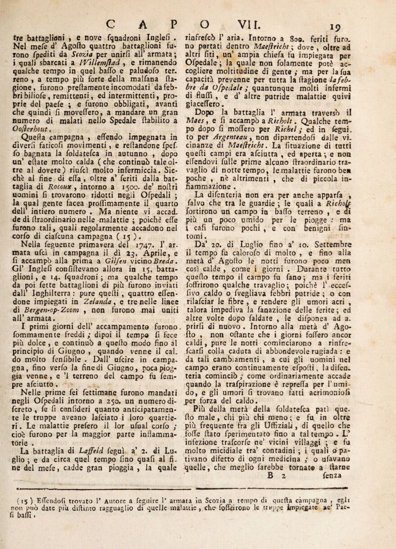 tre battaglioni , e nove fquadroni Inglefi . Nel mefe d’ Agallo quattro battaglioni fu¬ rono fpediti da Scozia per unirli all’ armata; i quali sbarcati a IVìllemflad , e rimanendo qualche tempo in quel baffo e paludofo ter. reno , a tempo più forte della malfana Ca¬ gione, furono prettamente incomodati da feb¬ bri biliofe, remittenti, ed intermittenti , pro¬ prie del paefe ; e furono obbligati, avanti che quindi fi moveffero, a mandare un gran numero di malati nello Spedale ttabilito a Oofìerhout. ^ Quetta campagna , effendo impegnata in diverfi faticofi movimenti, e Tettandone fpef- fo bagnata la foldatefca in autunno , dopo un’ ettate molto calda (che continuò tale ol¬ tre al dovere) riufcì molto infermiccia. Sic¬ ché al fine di ella , oltre a’ feriti dalla bat¬ taglia di Rocoux, intorno a 1500. de’ nottri uomini fi trovarono ridotti negli Ofpedali ; la qual gente facea proffìmamente il quarto deli’ intiero numero . Ma niente vi accad¬ de di ttraordinario nelle malattie ; poiché effe furono tali, quali regolarmente accadono nel corfo di ciafcuna campagna ( 15 ). Nella feguente primavera del 1747. 1’ ar¬ mata ufcì in campagna il dì 23. Aprile, e fi accampò alla prima a G'tlfen vicino Breda, Gl’ Inglefi confìftevano allora in 15. batta¬ glioni, e 14. fquadroni ; ma qualche tempo da poi fette battaglioni di più furono inviati dall’ Inghilterra : pure quelli , quattro effen- done impiegati in Zelanda, e tre nelle linee di Bergen-op-Zccm , non furono mai uniti all’ armata. I primi giorni dell’ accampamento furono fom ma mente freddi,* dipoi il tempo fi fece più dolce , e continuò a quetto modo fino al principio di Giugno , quando venne il caL do molto fenfibile . Dall’ ufcire in campa, gna, fino verfo la fine di Giugno, poca piog¬ gia venne, e ’l terreno del campo fu Tem¬ pre afciutto. Nelle prime fei fettimane furono mandati negli Ofpedali intorno a 250. un numerodi- fcreto , fe fi confìderi quanto anticipatamen¬ te le truppe aveano lafciato i loro quartie¬ ri. Le malattie prefero il lor ufual corfo ; cioè furono per la maggior parte infiamma¬ torie . La battaglia di Laffeld feguì a’ 2. di Lu¬ glio ; e da circa quel tempo fino quafi al fi¬ ne del mefe, cadde gran pioggia , la quale rinfrefcò T aria. Intorno a 80©. feriti furo, no portati dentro Maeftricbt ; dove, oltre ad altri fiti, un’ ampia chiefa fu impiegata per Ofpedale ; la quale non folamente potè ac¬ cogliere moltitudine dì gente,* ma per lafua capacità prevenne per tutta la ttagione lafeb- bre da Ofpedale ; quantunque molti infermi di fluffì , e d’ altre putride malattie quivi giaceffero. Dopo la battaglia T armata traversò il fAaes, e fi accampò a Richolt. Qualche tem¬ po dopo fi moffero per Richel ; ed in feguh to per Argenteau, non dipartendoli dalle vi¬ cinanze di Maeflriche. La fituazione di tutti quelli campi era afciutta , ed aperta ; e non effendovi Tulle prime alcuno ttraordinario tra¬ vaglio di nottetempo, le malattie furono ben poche , nè altrimenti , che di piccola in¬ fiammazione . La difenteria non era per anche apparfa , falvo che tra le guardie ; le quali a Rìchofa fortirono un campo in baffo terreno , e di più un poco umido per le piogge : ma i cafi furono pochi , e con benigni fin¬ tomi . Da’ 20. di Luglio fino a’ 10. Settembre il tempo fu calorofo di molto , e fino alla metà d’ Agoflo le notti furono poco meri così calde , come i giorni . Durante tutto quetto tempo il campo fu fano; ma i feriti {offrirono qualche travaglio; poiché f eccef- fivo caldo o fvegliava febbri putride ; o con rilafciar le fibre , e rendere gli umori acri , talora impediva la fanazione delle ferite; ed altre volte dopo faldate , le difponea ad a. prirli di nuovo . Intorno alla metà d’ Ago- fìo , non ottante che i giorni foffero ancor caldi, pure le notti cominciarono a rinfre- fcarfi colla caduta di abbondevole rugiada ; e da tali cambiamenti , a cui gli uomini nel campo erano continuamente efpofli, la difen¬ teria cominciò ; come ordinariamente accade quando la trafpirazione è repreffa per Tumi¬ do, e gli umori fi trovano fatti acrimoniofi per forza del caldo. Più della metà della foldatefca patì que¬ tto male , chi più chi meno ; e fu. in oltre più frequente fra gli UffiziaLi, di quello che fotte (lata fperimentato fino a tal tempo. L’ infezione trafcorfe ne’ vicini villaggi ; e fu molto micidiale tra’ contadini ; i quali (^pa¬ tivano difetto di ogni medicina ,* o ufavano quelle, che meglio farebbe tornato a ttarne B 2 fenza (15 ) Effendofi trovato T Autore a feguire T armata in Scoria a tempo di quella campagna , egli non può date piu didimo ragguaglio di quelle malattie , che' fottìi tono le truppe impiegate ae* Pae- fi baffi,