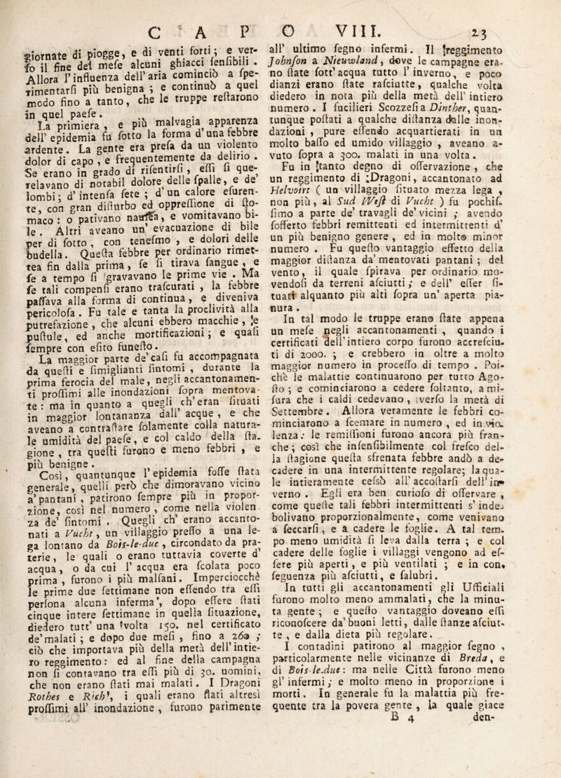 giornate di piogge, e di venti forti; e ver. fo il fine dei mefe alcuni ghiacci ieniibili . Allora l’influenza dell’aria comincio a fpe- Timentarfi più benigna ; e continuò a quel modo fino a tanto, che le truppe retarono in quel paefe. , I.a primiera , e più malvagia apparenza dell’ epidemia fu lotto la forma d una febbre ardente. La gente era prefa da un violento dolor di capo , e frequentemente da delirio . Se erano in grado di rifentirfi , effi fi que¬ relavano di notabil dolore delle (palle, e de lombi; d’intenfa fete ; d un calore efuren- te, con gran dillurbo ed oppreffione ut fto- màco : o pativano naufSa, e vomitavano bi¬ le . Altri aveano un evacuazione di bile per di lotto . con tenefmo , e dolori delle budella. Quella febbre per ordinario rimet- tea fin dalla prima, le li tirava fangue , e fe a tempo fi 'gravavano le prime vie . Ma fe tali compenti erano tra.curati , la febbre pattava alla forma di continua, e diveniva pericolofa . Fu tale e tanta la proclività alla putrefazione , che alcuni ebbero macchie , ,e pufiule, ed anche mortificazioni; e quali fempre con efito funefio. La maggior parte de’cali fu accompagnata da quelli e fimiglianti fintomi , durante la prima ferocia del male , negli accantonameli” ti profìimi alle inondazioni fopra mentova¬ te : ma in quanto a quegli eh eran lituati in maggior lontananza dan acque , e che aveano a contraffare (blamente colla natura¬ le umidità del paefe, e col caido delia le¬ gione , tra quelli furono e meno febbri , e piu benigne. „ *, • r rr a * Così, quantunque l’epidemia lode fiata generale, quelli però che dimoravano vicino a’pantani , patirono fempre più in propor¬ zione, così nel numero, come nella violen. za de fintomi . Quegli eh’ erano accanto¬ nati a Vucht, un villaggio predo a una le¬ ga lontano da Bois-le-due , circondato da pra¬ terie , le quali o erano tuttavia coverte d’ acqua, o da cui 1’ acqua era fcoìata poco prima, furono i più malfani. Imperciocché Je prime due fetticnane non effendo tra effi perfona alcuna inferma’, dopo edere fiati cinque intere fettimane in quella fituazione, diedero tutt’ una Evolta 150. nel certificato de’malati ; e dopo due mefi , fino a ^26® ; ciò che importava più della metà dell’intie¬ ro reggimento: ed al fine^ della campagna non fi contavano tra elfi più di qo. uomini, che non erano flati mai malati. I Dragoni Rothes e Rieb\ i quali erano flati altresì proffimi ali’ mondazione , furono parimente all’ ultimo legno infermi. Il Reggimento Johnfon a jSJieuwìand, dove le campagne era¬ no fiate fott’ acqua tutto i’ inverno, e poco dianzi erano fiate . rafeiutte, qualche volta diedero in nota più della metà dell’ intiero numero. I fucilieri Scozzefia Dìnther, quan¬ tunque pollati a qualche diflanza d*alle inon¬ dazioni , pure efiendo acquartierati in un molto baffo ed umido villaggio , aveano a- vuto fopra a 300. malati in una volta. Fu in Jtanto degno di oflervazione , che un reggimento di ^Dragoni, accantonato ad Helvoirt ( un villaggio fituato mezza lega , non più, al Sud IVtfl di Vucht ) fu pochif- fimo a parte de’travagli de’vicini ,* avendo fofierto febbri remittenti ed intermittenti d’ un più benigno genere , ed in molto minor numero . Fu quello vantaggio effetto della maggior diflanza da’mentovati pantani; dei vento, il quale fpirava per ordinario mo¬ vendoli da terreni afeiutti ; e dell’ efter fi- tuati alquanto più alti fopra un’ aperta pia¬ nura . In tal modo le truppe erano fiate appena un mele negli accantonamenti , quando i certificati dell’intiero corpo furono accrefciu- ti di 2000. ; e crebbero in oltre a molto maggior numero in procedo di tempo . Poi* chè°le malattie continuarono per tutto Ago- fio ; e cominciarono a cedere fohanto, ami* fura che i caldi cedevano , tverfo la metà di Settembre . Allora veramente le febbri co¬ minciarono a feemare in numero , ed in via. lenza: le remiflìoni furono ancora più fran¬ che; così che infenfihilmente col frefeo del¬ la (fagiane quella sfrenata febbre andò a de¬ cadere io una intermittente regolare; la qua¬ le intieramente celsò ali’accollarli dell’in» verno . Egli era ben curiofo di odervare , come quelle tali febbri intermittenti s’inde¬ bolivano proporzionalmente, come venivano a feccarfi , e a cadere le foglie. A tal tem¬ po meno umidità fi leva dalla terra ; e col cadere delle foglie i villaggi vengono ad ef¬ fe re più aperti, e più ventilati ; e in con* feguenza più afeiutti, e falubri. In tutti gli accantonamenti gli Ufficiali furono molto meno ammalati, che la minu¬ ta gente ; e quello vantaggio doveano elfi riconofcere da’buoni letti, dalle danze afeiut- te , e dalla dieta più regolare. I contadini patirono al maggior fegno , particolarmente nelle vicinanze di Breda, e di Bois-le.duir: ma nelle Città furono meno gl’infermi; e molto meno in proporzione i morti, In generale fu la malattia più fre¬ quente tra la povera gente 5 la quale giace B 4 den-