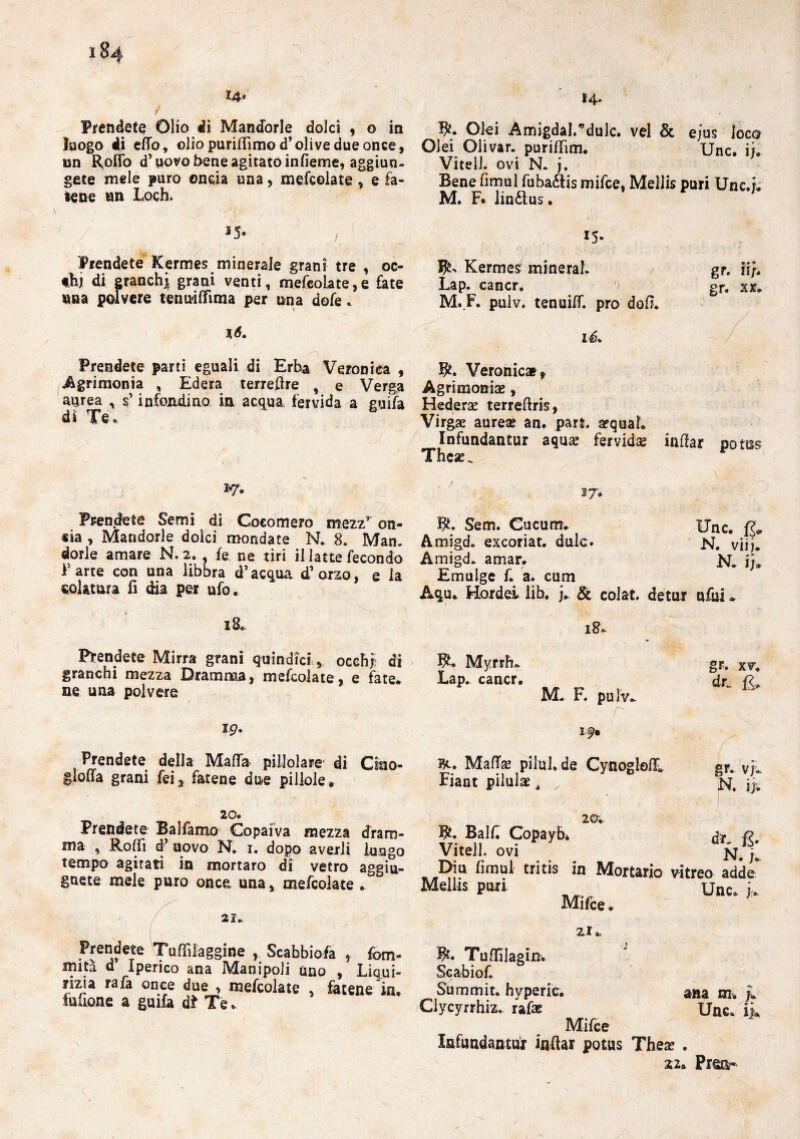 iSa 14* Prendete Olio di Mandorle dolci , o in luogo di effo, oliopurillìmod’olivedueonce, un Rollo d’uovo bene agitato infieme, aggiun¬ gete mele puro onda una, mefcolate, e fa¬ lene un Lodi. *5- / Prendete Kermes minerale grani tre , oc- thj di granchi grani venti, mefcolate, e fate una polvere tenuilfìma per una dofe * l6. n-. Prendete parti eguali di Erba Veronica , Agrimonia , Edera terreflre , e Verga aurea , s’infondi no in acqua fervida a guifa di Te. 2*7. Prendete Semi di Cocomero mezz* on- «ia , Mandorle dolci mondate N. 8. Man. dorle amare N.2. , fe ne tiri il latte fecondo Fané con una libbra d’acqua d’orzo, e la colatura fi dia per ufo. 18. Prendete Mirra grani quindiciocchi di granchi mezza Dramma, mefcolate, e fate, ne una polvere im¬ prendete della Malfa piilolare di Cino- gloffa grani fei, fatene due pillole» 20. Prendete Balfamo Copaiva mezza dram¬ ma , Rolli d’ uovo N. 1. dopo averli lungo tempo agitati in mortaro di vetro aggiu¬ nte mele puro once una, mefcolate . 21. Prendete Tuffilaggine , Scabbiofa , fom- mità d Iperico ana Manipoli uno , Liqui¬ rizia rafa once due , mefcolate , fatene in, fuuone a guifa dt Te. 14. dei Àmigdal.’dulc. vel & ejus loco Olei Oiivar. purifiìm. Unc. ii. VitelL ovi N. j. Bene fimul fuba&is mifce, Mellis puri Une.j. M. F. lin£lus. 15* Kermes^ minerai. Lap. cancr. M. F. puiv. tenuilf. prò doli. lé. gr. H/- gr. xx. Veronica^ Agrimomae, Hederae terreflris, Virgae aure* an. pan. arquaL Infundantur aquse fervidae inflar notes These. * 17'. fy. Sem. Cucum. Unc. ^ Amigd. excoriat. duic» N. vii7. Amigd. amar. N. i). Emulge f. a. cum Aqu. Hordei Uh. j, & colat. detur ufui. 18» Myrrfu Lap. cancr. M- F. pulv. gr. xv. dr~ fi. I 9» MalTse pilul.de CynoglelL Fiant pilulae ^ x 20. gr. vjr. N. iji Bt. Balli Copayb V’iteli, ovi ] Diu firnul tritis in Mortario vitreo a Mellis puri Un< Mifce. dt. zi Tuffìlagin. Scabiof. Summit, hvperic. ana m. L Clycyrrhiz. rafa: Unc. k Mifce Infundantur inflar potus Thea? . Z20