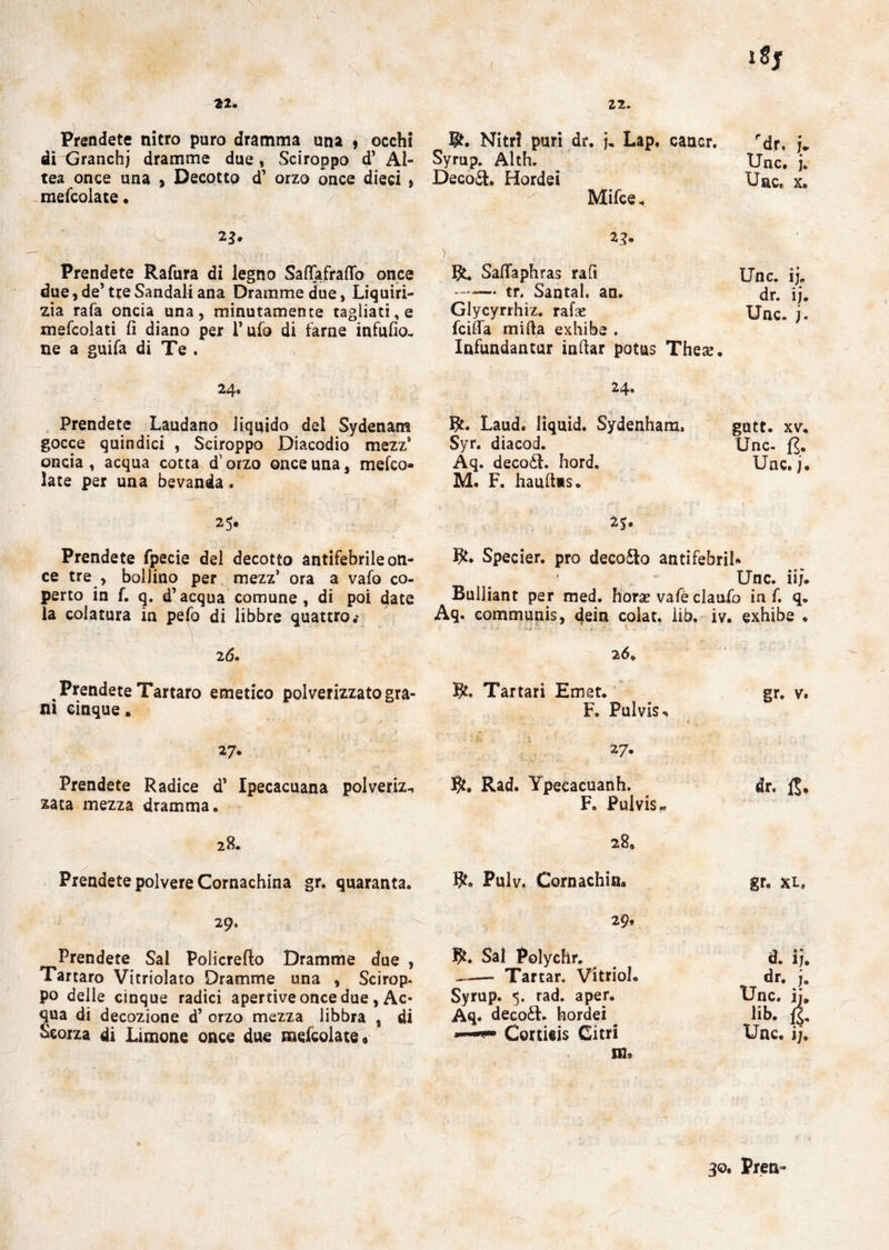 22. 22. Prendete nitro puro dramma una * occhi di Granchj dramme due , Sciroppo d’ Al¬ tea once una , Decotto d’ orzo once dieci , mescolate • Prendete Rafura di legno Saffafraffo once due, de’ tte Sandali ana Dramme due, Liquiri¬ zia rafa oncia una, minutamente tagliati, e mefcolati fi diano per l’ufo di farne infufio- ne a guifa di Te . 24. Prendete Laudano liquido del Sydenam gocce quindici , Sciroppo Diacodio mezz* oncia, acqua cotta d’orzo once una, mefco- late per una bevanda. 25* Prendete fpecie del decotto antifebrile on¬ ce tre , bollino per mezz’ ora a vafo co¬ perto in f. q. d’acqua comune, di poi date la colatura in pefo di libbre quattro.* 26. Prendete Tartaro emetico polverizzato gra¬ ni cinque „ 27. Prendete Radice d’ Ipecacuana polveriz^ zata mezza dramma. 28. Prendete polvere Cornachina gr. quaranta. 29. Prendete Sai Policrefto Dramme due , Tartaro Vitriolato Dramme una , Scirop* po delle cinque radici apertive once due, Ac¬ qua di decozione d’ orzo mezza libbra , di Scorza di Limone once due mefcolate* iSj Nitri puri dr. j. Lap. cancr. rdr» j* Syrup. Alth. Unc. j. Decori. Hordei Uac. x. Mifce. *3- Safifaphras rafi Unc. ij„ -tr. Santal. an. dr. ij. Glycyrrhiz. rafe Unc. j. fciffa mifta exhibe . Infundantur infiar potus These. 24. Laud. Iiquid. Sydenham. gutt. xv. Syr. diacod. Unc. fj. Aq. decoòt. hord. Uac. j. M. F. hauftas. 25. R» Specier. prò decoro antifebril* Unc. iij. Buliiant per med. horse vafé claufo in f. q. Aq. eommunis, dein colat. lib. iv. exhibe . 26» R, Tartari Ernst. gr. v. F. Pulvis^ , \ » ■ • £ l 27. R. Rad. Ypecacuanh. dr. 15. F. Pulvis* 280 R. Pulv. Cornachin. gr, xl, 29, R. Sai Polychr. d. ij. -- Tartar. Vitrioh dr. j. Syrup. 5. rad. aper* Unc. ij. Aq. deco£l. hordei lib. fj. Cortieis Citri Unc. ij, in» 30. Pren-