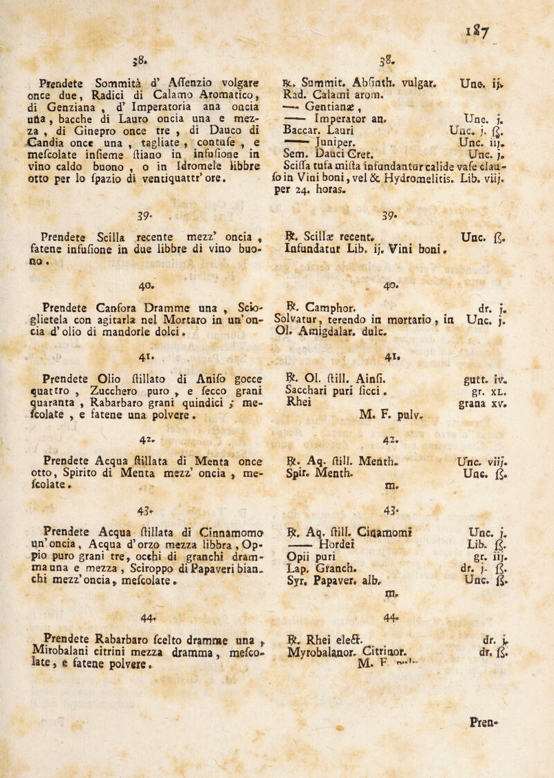187 ì8. Prendete Sommità d’ AfTenzio volgare once due, Radici di Calamo Aromatico, di Genziana , d’ Imperatoria ana oncia ufta , bacche di Lauro oncia una e mez¬ za , di Ginepro once tre , di Dauco di Gandia oncc una , tagliate , contale , e mefcolate infieme diano in infufione in vino caldo buono , o in Idromele libbre otto per lo fpazio di venuquattr’ ore. Se, Summit.. Ab fi nth. vulgar. Uno. ij> Unc. u Unc.. {I. Unc. iij. Unc. j. Scilla tufamida infundanturcalide vafe clau- foin Vini boni, vel& Bydromelitis. Lib. vii;, per 24. horas. Kad. Calami arom. —- Gentianae, — Imperator am Baccar. Lauri -- Juniper. Sem. Dauci Gret. 39» Prendete Scilla recente mezz’ oncia , fatene infufione in due libbre di vino buo¬ no . 40. Prendete Canfora Dramme una , Scio¬ glietela con agitarla nel Mortaro in un’on¬ cia d’olio di mandorle dolci • 41. Prendete Olio dillato di Anìfo gocce quattro , Zucchero puro , e fecco grani quaranta , Rabarbaro grani quindici > me¬ fcolate , e fatene una polvere. Prendete Acqua ftillata di Menta once otto, Spirito di Menta mezz’ oncia , me¬ fcolate . 39- Bt. Scillac recent. Unc. (J. Infundatur Lib. ij. Vini boni. 40. R. Camphor. dr. f, Solvatur, terendo in mortario, in Unc. j. Ol. Amigdalar. duic. 41. Ol. dill. AinfL gutt. iv« Sacchari puri licci. gr. xl. Rhei grana xv. M. F. pulv* ; % 42. Aq« dill. Menth* Unc. vii/» Spir. Menth. Unc. m. 43- Prendete Acqua dillata di Cinnamoma un’oncia, Acqua d’orzo mezza libbra,Op¬ pio puro grani tre, occhi di granchi dram¬ ma una mezza , Sciroppo di Papaveri bian¬ chi mezz’oncia, mefcolate. 44« Prendete Rabarbaro feelto dramme una , Mirobalani citrini mezza dramma, meteo- late, e fatene polvere. 43- $. Aq. dill. Citiamomi Unc. j. -- Hordei Lib. jg. Opii puri gr. iij. Lap. Granch. dr. j- f$. Syr, Papaver. aib. Unc. jg. m. 44- IJt.. Rhei eieéL m dr. I MyrobaUnor. Citritior. dr. fc M. F- \ Preti-