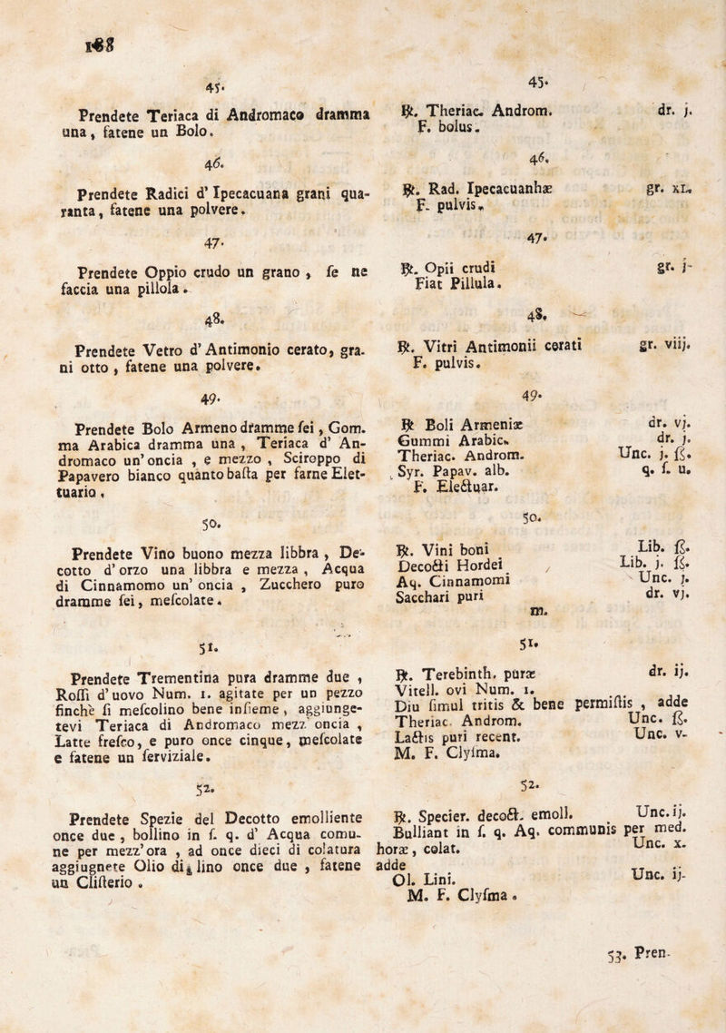 45. 45. Prendete Teriaca di Andromaco dramma una, fatene un Bolo. Bri Theriac. Androm. F. bolus- dr. /. 46, prendete Radici d’Ipecacuana grani qua¬ ranta, fatene una polvere. Rad. Ipecacuanha? F- pulvis v gr. xl» 47- 47* Prendete Oppio crudo un grano » fe ne faccia una pillola» Bri Opii crudi Fiat Pillala » gr- j- Prendete Vetro d’Antimonio cerato, gra. ni otto , fatene una polvere» Bri Vitri Antimonii cerati F. pul vis. gr. vii;. 49. y 49- Prendete Bolo Armeno dramme fei, Gom¬ ma Arabica dramma una , Teriaca d’ An- dromaco un’oncia , e mezzo , Sciroppo di Papavero bianco quanto balta per farne Eiet- tuaria. Bt Boli Armeniae Gummi Arabie». Theriac. Androm. . Syr. Papav. alb. F. Ele&uar. dr. vj. dr. j. Unc. j. fi. q. L u» 50. 50. Prendete Vino buono mezza libbra , De¬ cotto d’orzo una libbra e mezza , Acqua di Cinnamomo un’ oncia , Zucchero puro dramme fei, mefcolate. Bri Vini boni Deco&i Hordei 7 Aq. Cinnamomi Sacchari puri Lib. fi. Lib. j. fi. Unc. j. dr. vj. j Prendete Trementina pura dramme due , Rolli d’uovo Num. i. agitate per un pezzo finche fi mefcolino bene infieme , aggiunge¬ tevi Teriaca di Andromaco mezz oncia , Latte frefco, e puro once cinque, mescolate e fatene un ferviziale» 52. 51* B>. Terebinti parse dr. ij. Vitell. ovi Num. 1. Diu fimui tritis & bene permifiis , adde Theriac, Androm. Unc. fi. La£bs puri recent. Unc. v- M. F. Ciylma. Prendete Spezie dei Decotto emolliente once due , bollino in f. q. d’ Acqua comu¬ ne per mezz’ora , ad once dieci di colatura horse, c@lat. aggi ugnate Olio di* lino once due , fatene adde un Clifterio « Ol. Lini. M. F. Clyfma « 52. fy. Specier. deco£L emoll. Unc. ij. Bulliant in f. q. Aq. communis per med. Unc. x. Unc. ij-