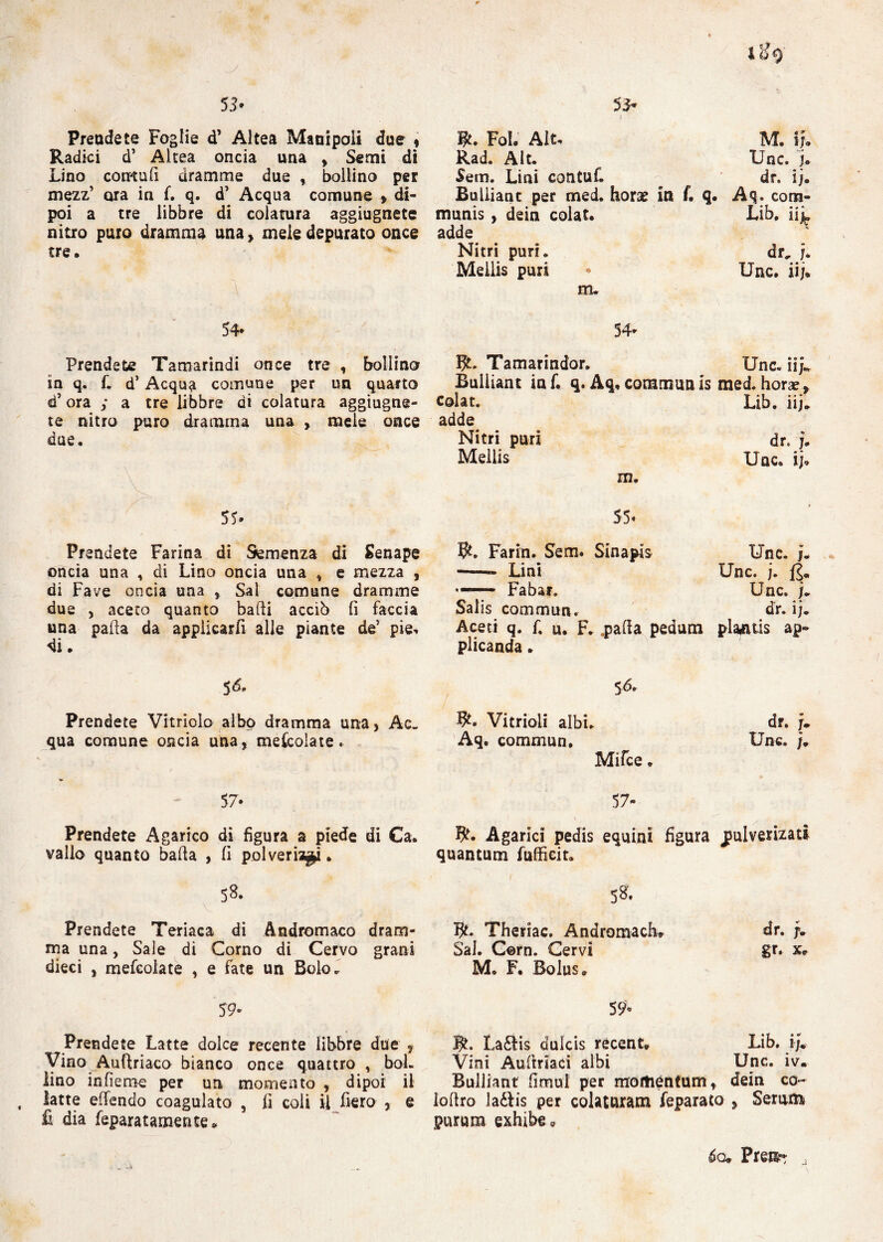 53 • Prendete Foglie d’ Altea Manipoli due * Radici d’ Altea oncia una , Semi di Lino contali dramme due , bollino per mezz’ ara in f. q. d’ Acqua comune » di¬ poi a tre libbre di colatura aggiugnete nitro puro dramma una , mele depurato once tre. 53- W. Fol. Alt, M. fj. Rad. Alt. Unc. j. Sem. Lini contuf. ^ dr. ij. Buliiant per med. borse in f, q. Aq. com¬ muni , dein colat. Lib. iiL adde Nitri puri. dr, j. Meilis puri « Unc. iij. m. 54* Prendete Tamarindi once tre , bollino in q. f. d’ Acqua comune per un quarto d’ora ; a tre libbre di colatura aggiugne¬ te nitro puro dramma una , mele once due. A ' . , ì ? ; 55* 54* BL Tamarindor. Unc. iij.. Buliiant in f. q. Aq, commuti is med. horae, colat. Lib. iij» adde Nitri puri dr. j. Meilis Unc. ij, m. 55* Prendete Farina di Semenza di Senape oncia una , di Lino oncia una * e mezza , di Fave oncia una Sai comune dramme due , aceto quanto balli acciò lì faccia una palla da applicarli alle piante de’ pie, di. Farin. Sem. Sinapis -- Lini •— Fabar. Salis commua. Aceti q. f. u. F. npa(la pedum plicanda. Unc. j. Unc. j. fé. Unc. j» dr. ij. plarfuis ap« $6. Prendete Vitriolo albo dramma una, Ac¬ qua comune oncia una, mescolate. Vitrioii albi. Aq. commun. Mifce. dr. f. Unc. j. 57* Prendete Agarico di figura a piede di Ca. vallo quanto balla , fi polverizzi. 5*. v Prendete Teriaca di Andromaco dram¬ ma una, Sale di Corno di Cervo grani dieci , mefcolate , e fate un Bolo. 57- R. Agarici pedis equini figura jml vernati quantum fuffieit. 58. fy. Theriac. Andromach* dr. SaJ. Corn. Cervi gr. x* M. F. Bolus. 59» Prendete Latte dolce recente libbre due ? Vino Auflriaco bianco once quattro , boi. lino infieme per un momento , dipoi il latte effendo coagulato , fi coli il fiero , e fi dia feparatamente* 59» La£tis duicis récent, Lib. ij. Vini Auftriaci albi Unc. iv. Buliiant fimul per mortiéntum, dein co- loltro la£tis per colaturam feparato , Serum purum exhibe * 6o« Preti- j