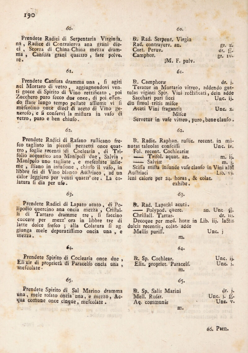 r$o So- Prendete Radici di Serpentari Virginia, na , Radice di Contraierva ana grani die¬ ci , Scorza di China China mezza dram¬ ma , Canfora grani quattro , fate polve.» re. <5r. Prendete Canfora dramma una , fi agiti nel Mortaro di vetro , aggiugnendovi ven¬ ti gocce di Spirito di Vino rettificato , poi Zucchero puro fecco due once* di poi efTeo- do. fiate lungo tempo pedate afìieme vi fi mèfcolino once dieci di aceto di Vino ge~ neroio, e fi confervi la mifiura in vafo di retro, puro e ben chiufo » * • 62. Prendete Radici di Rafano rufiicano fre- fco tagliato in piccoli pezzetti once quat- tro , foglie recenti Idi Coclearia , di Tri- folio acquatico ana Manipoli due, Salvia, Manìpolo uno tagliate , e mefeolate infie¬ rirle , diano in infufione , chiufo il vafo , in jibbre fei di Vino bianco Audriaco , ad un calor leggiero per venti quattr’ ore. La co¬ latura fi dia per ufo. 63. Prendete Radici di Lapato acuto, di Po¬ lipodìo quercino ana oncia mezza , Cridal- li di Tartaro dramme tre , fi faccino cuocere per mezz’ ora in libbre tre di latte dolce frefco ; alia Colatura fi ag giunga mele depuratiflìmo oncia una , e mezza. 64. — Spirito di Coclearia once due , Lli xir di proprietà di Paracelfo oncia una . meicolate. 65. Prendete Spirito di Sai Marino dramma una, mele rolato oncia'una, e mezzo, Ac¬ qua comune once cinque, mefeolate . * ?f’' 60, $. Rad. Serpent. Virgin Rad. contrayerv. an. gr. x. Cort. Peruv. dr. £, Gamphor. gr. iv* 1M. F. pulv» di. Bh Camphorse dr. j. Teratur in Mortario vitreo, addendo gut- tulas viginti Spir. Vini rettificati, dein adde Sacchari puri ficci Unc. ij. din fimul tritis mifee Acéti Vini fragantis Une. x» Mifee Servetur in vafe vitreo, puro^beneclaufo » 62. W. Radic. Raphan. rufiic. recent, in mi- nutas taleolas confcifiì Unc. ir. Fol. recent. Cochlearias Trifol. aquat. an. m. i-j. — Sai vis. ^ m. u Scilla mifia infunde vafeclaufo in Vini albi Aufiriaci Li-b. vj. leni calore per 24. horas, & coìau exhibe. I£. Rad. La pa tifi acuti. — Polypod. querc. an. Unc £* Chrifiall. Tarlar. dr. nj. Decoque per med. horae in Lib. iij. laftis dulcis recentis, colar, adde Mellis puriif. Unc. j m. BU Sp. Cochiear. £lix. propriet. Paracelf. m. Unc. Unc. j. Sp. Salis Marini Meli. Rofar. Aq. communis m. dr. )» Unc. j. £<> Une. v. 66* Psea»