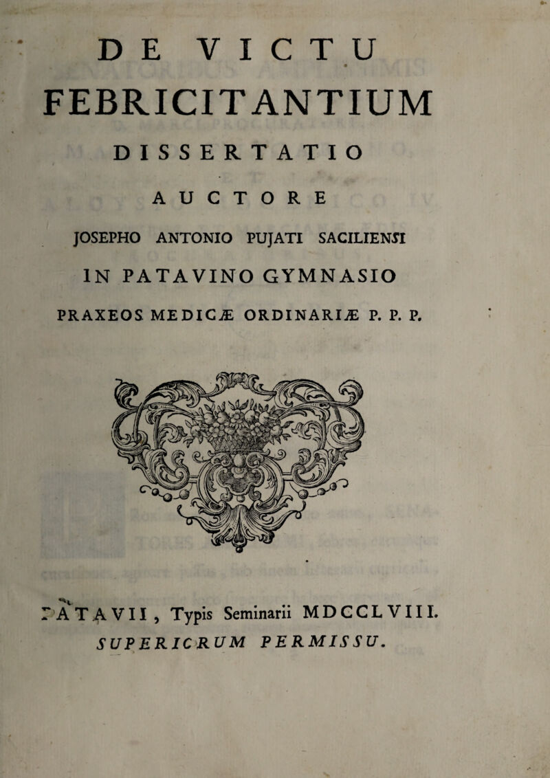 DE VICTU * ■*' * • FEBRICITANTIUM DISSERTATIO AUCTORE JOSEPHO ANTONIO PUJATI SACILIENJI IN PATAVINO GYMNASIO PRAXEOS MEDICaE ORDINARIAE P. P. P. PATAVII, Typis Seminarii MDCCLVIII. SUP ERICRUM PERMISSU. *