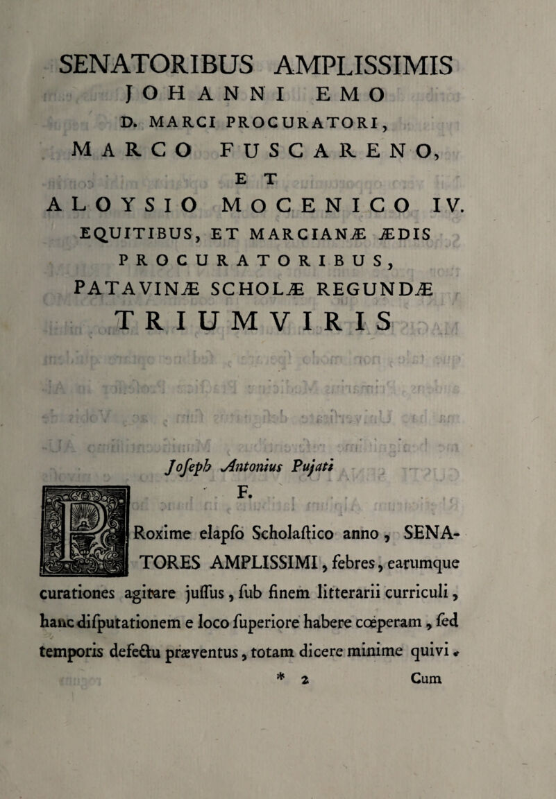 SENATORIBUS AMPLISSIMIS JOHANNI EMO D. MARCI PROCURATORI, MARCO FUSCARENO, E T ALOYSIO MOCENICO IV. EQUITIBUS, ET MARCIANAS .EDIS PROCURATORIBUS, PATAVINAS SCHOLAE REGUNDAE TRIUMVIRIS i . ' .< »\ • • V. | i. \ t : « * t - i - .» *. * Jofepb .Antonius Pujati Roxime elapfo Scholaftico anno, SENA¬ TORES AMPLISSIMI, febres, earumque curationes agitare juflus, fub finem litterarii curriculi, hancdifputationem e loco fuperiore habere coeperam , fed temporis defe&u praeventus, totam dicere minime quivi * 2 Cum 2