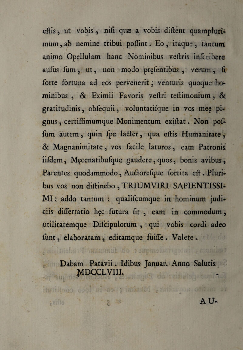eftis, ut vobis , nifi quae a vobis diftent quampluri- mum, ab nemine tribui poflint. Eo , itaque , tantum animo Opellulam hanc Nominibus veftris infcribere aufus fum , ut, non modo prffentibus , verum, fi forte fortuna ad eos pervenerit * venturis quoque ho¬ minibus , & Eximii Favoris veftri teftimonium, & gratitudinis , obfequii , voluntatifque in vos me? pi¬ gnus , certifiimumque Monimentum exiftat * Non pol- fum autem, quin Ipe Iader , qua eftis Humanitate, & Magnanimitate, vos facile laturos, eam Patronis iifdem, Mfcenatibufque gaudere, quos, bonis avibus, Parentes quodammodo, Auftorefque fortita eft. Pluri¬ bus vos non diftinebo , TRIUMVIRI SAPIENTISSI- MI: addo tantum qualifcumque in hominum judi¬ ciis diflertatio hfc futura fit , eam in commodum, utilitatemque Difcipulorum , qui vobis cordi adeo funt, elaboratam, editamque fuifle , Valete % ,* . • • • • f\ i . . Jr •*.•«« «•. v. / * 4»-* : * k -m - ‘i j , ’ % •_ f « . Dabam Patavii. Idibus Januar. Anno Salutis JMDCCLVIIL AU-