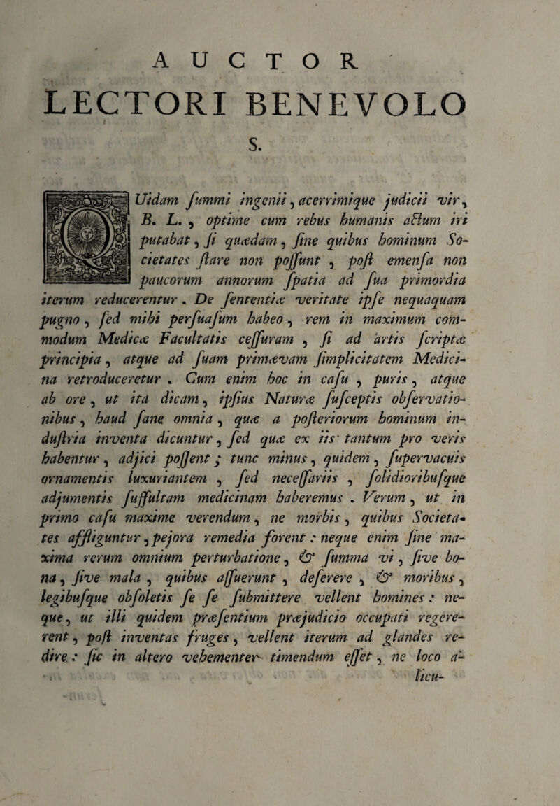 AUCTOR LECTORI BENEVOLO s. Uidam fummi ingenti, acerrimique judicii vir, B. L. 9 optime cum rebus humanis a Bura iri putabat, Ji quadam, fine quibus hominum So¬ cietates flare non pojfunt , pofl emenfa non paucorum annorum fpatia ad fua primordia iterum reducerentur . De fententia veritate ipfe nequaquam puvno , fed mihi perfuafum habeo , rem in maximum com¬ modum Medica Facultatis ce (furam 5 fi ad ‘artis fcripta principia, atque ad fuam primavam Jimplicitatem Medici¬ na retroduceretur . Cum enim hoc in cafu , puris, atque ab ore , ut ita dicam, ipjius Natura fufceptis obfervatio- nibus, haud fane omnia , qua a pofteriorum hominum in- dujlria inventa dicuntur, Jed qua ex iis' tantum pro veris habentur , adjici pofjent; tunc minus , quidem 0 fupervacuis ornamentis luxuriantem , fed neceffariis , folidioribufque adjumentis fujfultam medicinam haberemus . Ferum , ut in primo cafu maxime, verendum, ne morbis 5 quibus Societa¬ tes affliguntur 5 pejora remedia forent : neque enim fine ma¬ xima rerum omnium perturbatione, & fumma vi 5 Jive bo¬ na , Jive mala , quibus affuerunt , deferere 5 & moribus y legibufque obfoletis, fe fe fubmittere vellent homines : ne¬ que, ut illi quidem prajentium prajudicio occupati regere¬ rent , po/l inventas f ruges, vellent iterum ad glandes re¬ dire : fic in altero vehementer- timendum effet, ne loco a-