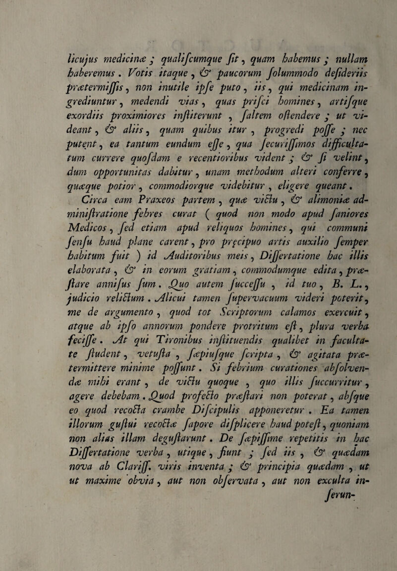 licujus medicina y qualifcumque fit, quam habemus y nullam haberemus . Votis itaque ? & paucorum Jolummodo defideriis pratermiffis, non inutile ipfe puto, iis, qui medicinam in¬ grediuntur , jmedendi vias, quas prifci homines, avtifque exordiis proximiores infiiterunt , jaitem offendere y «/■ w- dewtf, quibus itur , progredi pojfe y putent, ^ tantum eundum ej]e, fecuriffimos difficulta¬ tum currere quofdam e recentioribus vident j & fi velint 5 opportunitas dabitur, methodum alteri conferre 5 quaque potior, commodiorque videbitur , eligere queant. Circa eam Praxeos partem , ? alimonia ad- miniftratione febres curat ( 72022 faniores Medicos i fed etiam apud reliquos homines, communi fenfu haud plane carent, pro prpcipuo artis auxilio femper habitum fuit ) /d Auditoribus meis, Differtatione hac illis elaborata , 6° */* eorum gratiam, commodumque edita, pra- fiare annifus fum. j9«0 autem Jucceffu , /d /2*0, B. L. ^ judicio reHBum . Alicui tamen Jupervacuum videri poterit, me de argumento , tot Scriptorum calamos exercuit, ipfo annorum pondere protritum cfi, verba fecijfe . ^ Tironibus infii tuendis qualibet in faculta¬ te fiudent, vetufia , ftpiu jque fcripta , agitata prce- termittere minime poffunt. ^ febrium curationes abfolven- mihi erant, ^ 'zv## quoque , ^«0 ;///V fuccurritur, *2£?re debebam . Jfuod profeblo prafiari non poterat, abfque eo quod recobia crambe Difcipulis apponeretur . tamen illorum guftui recoBa fapore difplicere haud potefi, quoniam non alias illam degufiarunt. De faptjfime repetitis in hac Differ tatione verba , utique, fiunt y fed iis 5 quadam nova ab Clariff. viris inventa y principia quadam , «£ maxime obvia, 220/2 obfervata , 2?«/“ 22022 exculta in- Jerun-