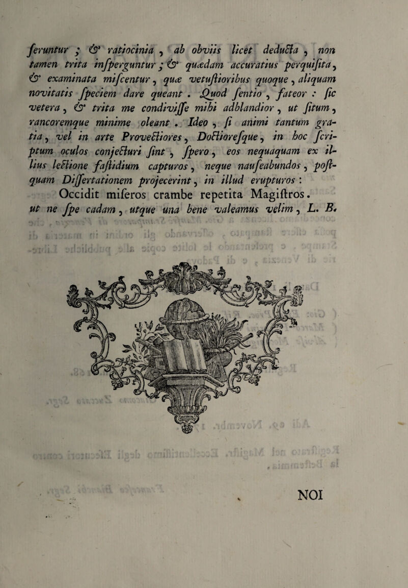 feruntur • & ratiocinia , ab obviis licet deduEla , non tamen trita infperguntur ; & qucedam accuratius perquifita, examinata mifcentur, quce vetujlioribus quoque, aliquam novitatis fpeciem dare queant . Quod fentio , fateor : fic vetera, & trita me condivijfe mihi adblandior, ut Jitum, rancoremque minime oleant • Ideo 3 fi animi tantum gra¬ tia , vel in arte ProveBiores 5 DoFliorefque, in hoc feri- oculos conje&uri fint 5 fpero, nequaquam ex il¬ lius leflione fafiidium capturos, naufeabundos 3 pofi- quam Dijfertationem projecerint 5 /» z//#d erupturos : Occidit miferos crambe repetita Magiftros. «/■ cadam 5 bene valeamus velim 3 L. i?# i.. i ' ’ i i i NOI
