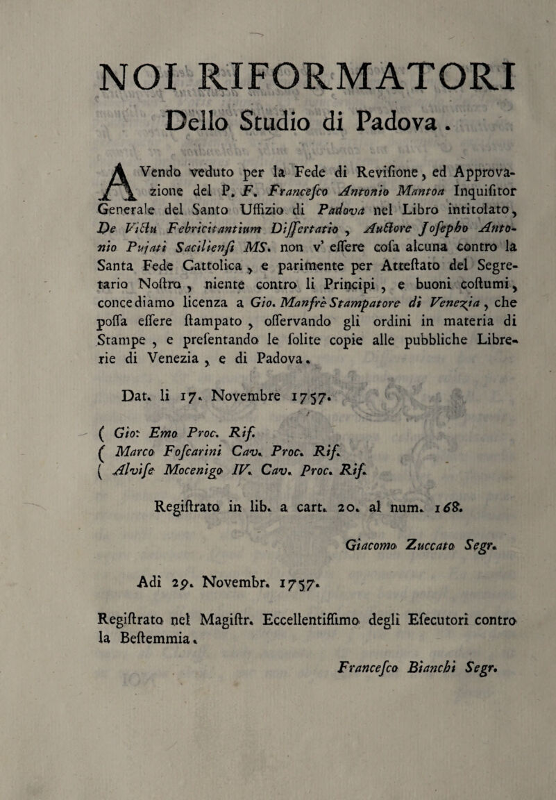 NOI RIFORMATORI X • . . ' Delio Studio di Padova. AVendo veduto per la Fede di Revffione > ed Approva- zione dei P, F. Francefco Antonio Mantoa Inquilitor Generale dei Santo Uffizio di Padova nel Libro intitolato. De Vibia Febricitantium Differtatio , Auttore Jofepbo Anto¬ nio Pujati Sacilienfi MS. non v’ effere cofa alcuna contro la Santa Fede Cattolica > e parimente per Atteftato dei Segre- tario Noftro , niente contro li Principi , e buoni coftumi > concediamo licenza a Gio. ManfreStampatore di Veneria, che poffa effere ftampato > offervando gli ordini in materia di Stampe , e prefentando le folite copie alie pubbliche Libre- rie di Venezia , e di Padova* Dat* li 17* Novembre 1757. ( Gior Emo Proc. Rif, £ Marco FoJearini Cav* Proc* Rif* ( Alvife Mocenigo IV* Cav., Proc. Rif* Regiftrato in lib* a cart* 20* al num* 168. Giacomo Zuccata Segr* Adi 2p* Novembr. 1757* Regiftrato net Magiftr. Eccellentiflimo degli Efecutori contro la Beftemmia* Francefco Biancbt Segr•