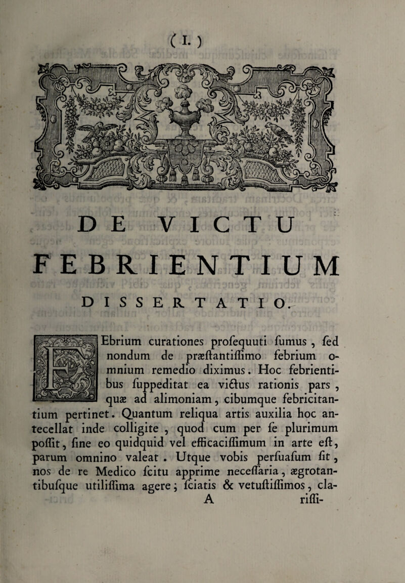 DE VICTU FEBRIENTIUM DISSERTATI Ebrium curationes profequuti fumus , fed nondum de praeftantiffimo febrium o- mnium remedio diximus. Hoc febrienti¬ bus fuppeditat ea viftus rationis pars , quae ad alimoniam, cibumque febricitan¬ tium pertinet. Quantum reliqua artis auxilia hoc an¬ tecellat inde colligite , quod cum per fe plurimum poffit, fine eo quidquid vel efficaciflimum in arte eft, parum omnino valeat . Utque vobis perfuafum fit, nos de re Medico fcitu apprime necelfaria, aegrotan- tibufque utililfima agere; fciatis & vetuftiflimos, cla- A riffi-