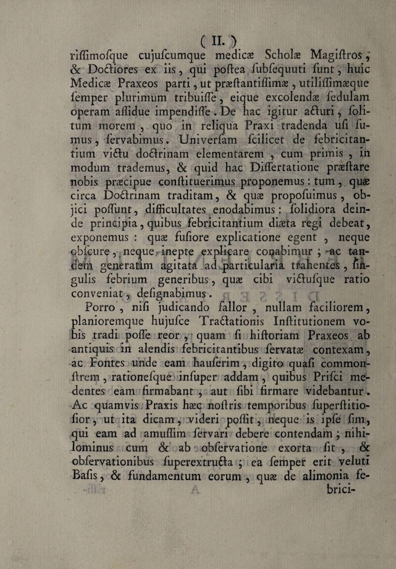riffimofque cujufcumque medica Schola Magiftros ^ & Dodiores ex iis, qui pofteafubfequuti funt, huic Medicae Praxeos parti, ut praeftantiffims , utiliffimasque femper plurimum tribuifle, eique excolendae fedulam operam affidue impendifle . De hac igitur aduri, Poli¬ tum morem , quo in reliqua Praxi tradenda ufi fu¬ mus, fervabimus. Univerfam fcilicet de febricitan¬ tium vidu dodrinam elementarem , cum primis , in modum trademus, & quid hac Diftertatione praeftare nobis praecipue conftituerimus proponemus: tum , quae circa Dodrinam traditam, & quae propofuimus , ob¬ jici poffunt, difficultates enodabimus; folidiora dein¬ de principia, quibus febricitantium diaeta regi debeat, exponemus : quae fufiore explicatione egent , neque ohfcure, neque ? inepte explicare colabimur ; ~ac tan¬ dem generatim agitata ad particularia tfahentes , lin¬ gulis febrium generibus, quae cibi vidufque ratio conveniat, defignabimus. Porro , nifi judicando fallor , nullam faciliorem, planioremque hujufce Tradationis Inftitutionem vo¬ bis tradi pofTe reor , quam fi hiftoriam Praxeos ab antiquis in alendis febricitantibus fervats contexam, ac Fontes unde eam hauferim, digito quafi common¬ erem , rationefque infuper addam, quibus Prifci me¬ de ntes eam firmabant , aut fibi firmare videbantur. Ac quamvis Praxis haec nofiris temporibus fuperftitio- fior, ut ita dicam, videri poffit, neque is ipfe fim, qui eam ad amuffim fervari debere contendam; nihi¬ lominus cum & ab obfervatione exorta fit , & obfervationibus fuperextruda ; ea femper erit veluti Bafis, & fundamentum eorum , quas de alimonia fe¬ bri ci-