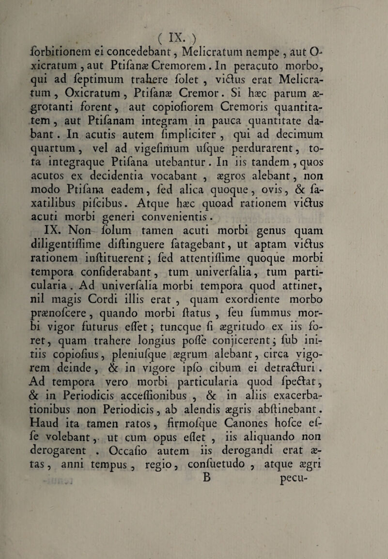 forbitionem ei concedebant, Melicratum nempe , aut O- xicratum , aut Ptifanae Cremorem . In peracuto morbo, qui ad leptimum trahere folet , viftus erat Melicra¬ tum , Oxicratum , Ptifanae Cremor. Si haec parum ae¬ grotanti forent, aut copiofiorem Cremoris quantita¬ tem , aut Ptifanam integram in pauca quantitate da¬ bant . In acutis autem {impliciter , qui ad decimum quartum, vel ad vigefimum ufque perdurarent, to¬ ta integraque Ptifana utebantur . In iis tandem , quos acutos ex decidentia vocabant , aegros alebant, non modo Ptifana eadem, fed alica quoque, ovis, & fa- xatilibus pifcibus. Atque haec quoad rationem viftus acuti morbi generi convenientis . IX. Non- folum tamen acuti morbi genus quam diligentiffime diftinguere fatagebant, ut aptam viftus rationem inftituerent; fed attentiffime quoque morbi tempora confiderabant, tum univerfalia, tum parti¬ cularia . Ad univerfalia morbi tempora quod attinet, nil magis Cordi illis erat , quam exordiente morbo praenofcere, quando morbi flatus , feu fummus mor¬ bi vigor futurus eflet; tuncque fi aegritudo ex iis fo¬ ret, quam trahere longius pofle conjicerent; fub ini¬ tiis copiofius, pleniufque aegrum alebant, circa vigo¬ rem deinde , & in vigore ipfo cibum ei detra&uri . Ad tempora vero morbi particularia quod fpeftat, & in Periodicis acceflionibus , & in aliis exacerba¬ tionibus non Periodicis, ab alendis aegris abftinebant. Haud ita tamen ratos, firmofque Canones hofce ei- fe volebant, ut cum opus eflet , iis aliquando noii derogarent . Occafio autem iis derogandi erat ae¬ tas , anni tempus , regio, confuetudo , atque aegri B pecu-