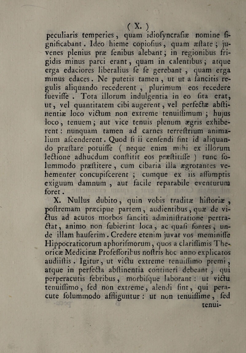peculiaris temperies , quam idiofyncrafin nomine fi- gnificabant. Ideo hieme copiofius, quam aedate ; ju¬ venes plenius prn fenibus alebant; in regionibus fri¬ gidis minus parci erant, quam in calentibus; atque erga edaciores liberalius fe fe gerebant , quam erga minus edaces. Ne putetis tamen , ut ut a fancitis re¬ gulis aliquando recederent , plurimum eos recedere fu e vide . Tota illorum indulgentia in eo fita erat, ut, vel quantitatem cibi augerent, vel perfedas abfti- nentias loco vidum non extreme tenuiflimum ; hujus loco, tenuem; aut vice tenuis plenum aegris exhibe¬ rent : nunquam tamen ad carnes terreftrium anima¬ lium alcenderent. Quod fi ii cenfendi fint id aliquan¬ do praedare potuifie ( neque enim mihi ex illorum ledione adhucdum confiitit eos prnflitifle ) tunc fo- lummodo praeftitere , cum cibaria ilia aegrotantes ve¬ hementer concupifcerent ; cumque ex iis aflumptis exiguum damnum , aut facile reparabile eventurum foret. X. Nullus dubito, quin vobis traditae hidoriae , podremam praecipue partem, audientibus, quae de vi- ftus ad acutos morbos fanciti adminidratione pertra- dat, animo non fubierint loca, ac quafi fontes , un¬ de illam hauferim . Credere etenim juvat vos meminide Hippocraticorum aphorifmorum, quos a clariflimis The¬ orien Medicinae Profefibribus nodris hoc anno explicatos audiidis . Igitur, ut vidu extreme renuidimo premi, atque in perfeda abdinentia contineri debeant , qui perperacutis febribus, morbifque laborant : ut vidu tenuidimo, fed non extreme, alendi fint, qui pera¬ cute folummodo affliguntur : ut non tenuidime, fed tenui-