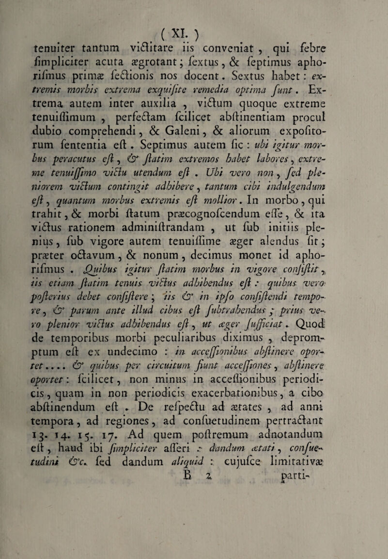 . . (XI-) tenuiter tantum viflitare iis conveniat , qui febre fimpliciter acuta sgrotant; fextus , & feptimus apho- rifmus prims feftionis nos docent. Sextus habet: ex¬ tremis morbis extrema exquifite remedia optima funt. Ex¬ trema autem inter auxilia , viftum quoque extreme tenuiffimum , perfeftam fcilicet abftinentiam procul dubio comprehendi, & Galeni, & aliorum expofito- rum fententia eft . Septimus autem fic : ubi igitur mor¬ bus peracutus ejl, (3* Jlatim extremos habet labores, extre¬ me tenuijjimo viffu utendum ejl . Ubi vero non y fed ple¬ niorem vi&um contingtt adhibere, tantum cibi indulgendum eft, quantum morbus extremis ejl mollior. In morbo, qui trahit, & morbi flatum prscognofcendum eiTe, & ita viftus rationem adminiftrandam , ut fub initiis ple¬ nius , fub vigore autem tenuiffime sger alendus fit; prster oftavum, & nonum , decimus monet id apho- rifmus . Quibus igitur Jlatim morbus m vigore conjijlit r iis etiam Jlatim tenuis viblus adhibendus ejl : quibus vero pojlerius debet conjjlere ; iis <£r’ in ipfo conjiftendi tempo¬ re , & parum ante illud cibus ejl fubtrahendus y prius ve-, ro plenior viflus adhibendus ejl, ut ceger Jufficiaj _ Quod: de temporibus morbi peculiaribus diximus deprom¬ ptum eft ex undecimo : m accefftonibus abjlineye opor¬ tet .. *. & quibus per circuitum jiunt ac ce/Jio nes , abjlinere oportet: fcilicet, non minus in acceflionibus periodi¬ cis, quam in non periodicis exacerbationibus, a cibo abftinendum eft * De refpeftu ad States , ad anni tempora, ad regiones, ad confuetudinem pertra&ant 13. 14* 15. 17. Ad quem poftremum adnotandum elt, haud ibi Jimpliciter a fler i dandum cetati, confue- tudini &c* fed dandum aliquid : cujufce limitativs B z parti-