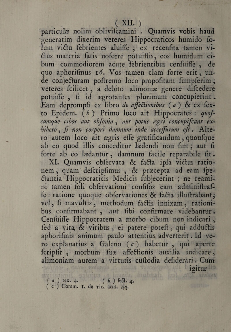 I . . ( X1L ) particulas nolim oblivifcamini . Quamvis vobis haud generatim dixerim veteres Hippocraticos humido fo- lum viftu febrientes aluiffe ; ex recenfita tamen vi- £Ius materia fatis nofcere potuiftis, eos humidum ci¬ bum commodiorem acute febrientibus cenfuiffe , de quo aphorifmus 16. Vos tamen clam forte erit, un¬ de conjefturam poftremo loco propofitam fumpferim ; veteres fcilicet , a debito alimoniae genere difcedere potuiffe , fi id aegrotantes plurimum concupierint.. Eam deprompfi ex libro de affectionibus ( a ) & ex fex- to Epidem. (£) Primo loco ait Hippocrates: quof- cumque cibos aut obfonia 5 aut potus agri concupifiant ex¬ hibeto , fi non corpori damnum inde accejfiurum efi. Alte¬ ro autem loco ait asgris effe gratificandum, quoufque ab eo quod illis conceditur laedendi non fint; aut fi forte ab eo laedantur, damnum facile reparabile fit * XI. Quamvis obfervata & fafta ipfa viftus ratio¬ nem , quam defcripfimus , & praecepta ad eam fpe- ftantia Hippocraticis Medicis fubjecerint ; ne rearni- ni tamen foli obfervationi confifos eam adminiflraf- fe : ratione quoque obfervationes & fafta illuftrabant; vel, fi mavultis, methodum faftis innixam, rationi¬ bus confirmabant , aut fibi confirmare videbantur. Cenfuiffe Hippocratem a morbo cibum non indicari , fed a vita, & viribus , ei patere poteft, qui adduflis aphorifmis animum paulo attentius adverterit. Id ve¬ ro explanatius a Galeno (c ) habetur , qui aperte fcripfit 5 morbum fuae affe&ionis auxilia indicare, alimoniam autem a virtutis cuftodia defiderari. Cum igitur ( a ) tex. 4. ( b ) feci. 4. ( c ) Coram. 1. de yic.. acut. 44.