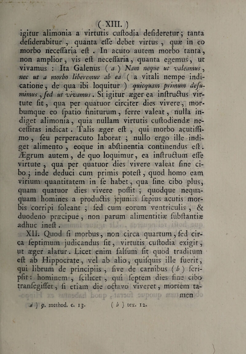 igitur alimonia a virtutis cuftodia defideretur; tanta defiderabitur , quanta efte debet virtus , qua> in eo morbo neceftaria eft . In acuto autem morbo tanta, non amplior, vis eft neceffaria, quanta egemus, ut vivamus : Ita Galenus ( a ) Na?n neque ut 'valeamus, nec ut a morbo Uberemur ab ea (a vitali nempe indi¬ catione , de qua ibi loquitur ) quicquam primum defu- mimus, fed ut vivamus. Si igitur aeger ea inftruflus vir¬ tute fit, qua per quatuor circiter dies vivere, mor¬ bumque eo fpatio finiturum, ferre valeat, nulla in¬ diget alimonia, quia nullam virtutis cuftodiendae ne- ceftitas indicat . Talis aeger eft , qui morbo acutiffi- mo , feu perperacuto laborat ; nullo ergo ille indi¬ get alimento , eoque in abftinentia continendus eft. JEgrum autem, de quo loquimur, ea inftruftum efte virtute , qua per quatuor dies vivere valeat fine ci¬ bo ; inde deduci cum primis poteft, quod homo eam virium quantitatem in fe habet, qua fine cibo plus, quam quatuor dies vivere pofiit ; quodque nequa¬ quam homines a produftis jejuniis f&pius acutis mor¬ bis corripi foleant ; fed cum eorum ventriculis , & duodeno praecipue , non parum alimentitiae fnbftantiae adhuc ineft . XII. Quod fi morbus, non circa quartum, fed cir¬ ca feptimum judicandus fit, virtutis cuftodia exigit, ut aeger alatur. Licet enim falfum fit quod traditum eft ab Hippocrate, vel ab alio, quifquis ille fuerit, qui librum de principiis , five de carnibus ( b ) fcri- pfit: hominem , fcilicet , qui feptem dies fine cibo tranfiegiffei, fi etiam die oflavo viveret, mortem ta¬ men ( b ) tex. 12. a ) q. inetnod. c. 13.