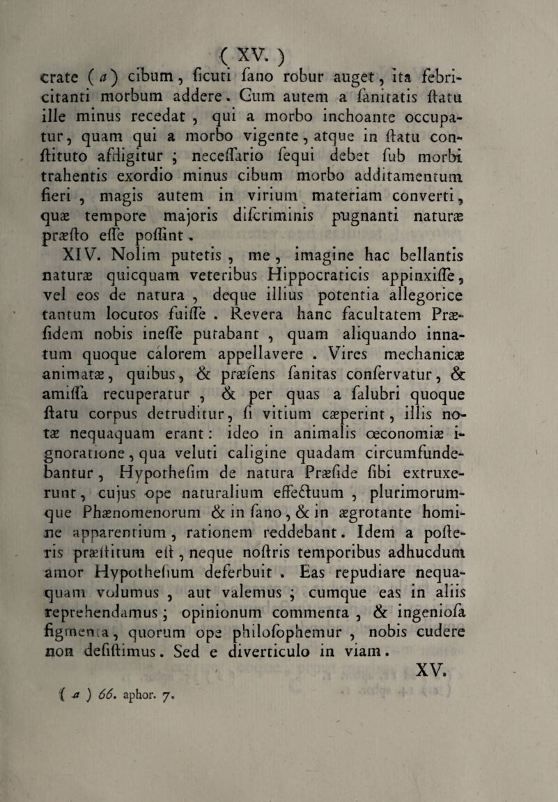 crate (a) cibum, ficuti fano robur auget, ita febri* citanti morbum addere. Gum autem a fanitatis ftatu ille minus recedat , qui a morbo inchoante occupa¬ tur, quam qui a morbo vigente , atque in ftatu con- ftituto afdigitur ; neceffario fequi debet fub morbi trahentis exordio minus cibum morbo additamentum fieri , magis autem in virium materiam converti, quae tempore majoris difcriminis pugnanti naturae praelio efte poflint, XIV. Nolim putetis, me, imagine hac bellantis naturae quicquam veteribus Hippocraticis appinxifle, vel eos de natura , deque illius potentia allegorice tantum locutos fuifle . Revera hanc facultatem Prae- fidem nobis inelfe putabant , quam aliquando inna¬ tum quoque calorem appellavere . Vires mechanicae animatae, quibus, & praeiens fanitas confervatur, & anufta recuperatur , & per quas a falubri quoque ftatu corpus detruditur, fi vitium caeperint, illis no¬ tae nequaquam erant: ideo in animalis oeconomiae i- gnoratione, qua veluti caligine quadam circumfunde¬ bantur , Hyporhefim de natura Prsfide fibi extruxe- runt, cujus ope naturalium effe&uum , plurimorum¬ que Phaenomenorum & in fano, & in aegrotante homi¬ ne apparentium, rationem reddebant. Idem a polle¬ ris praeftirum eft , neque noftris temporibus adhucdum amor Hypothelium deferbuit . Eas repudiare nequa¬ quam volumus , aut valemus ; cumque eas in aliis reprehendamus ; opinionum commenta , & ingeniofa figrnen,a, quorum ope philofophemur , nobis cudere non defiftimus. Sed e diverticulo in viam. XV.