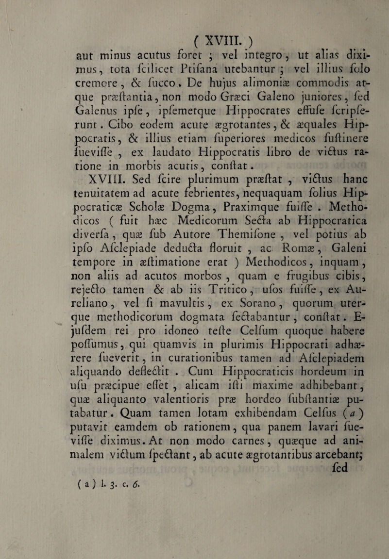 aut minus acutus foret ; vel integro , ut alias dixi¬ mus, tota fcilicet Ptifana utebantur; vel illius folo cremore , & fucco % De hujus alimoniae commodis at¬ que proflantia, non modo Groci Galeno juniores, fed Galenus ipfe, ipfemetque Hippocrates effufe Icripfe- runt. Cibo eodem acute aegrotantes, & aequales Hip¬ pocratis, & illius etiam fuperiores medicos fuftinere fiievifle , ex laudato Hippocratis libro de vidlus ra¬ tione in morbis acutis, conflat. XVIII. Sed fcire plurimum proflat , viftus hanc tenuitatem ad acute febrientes, nequaquam folius Hip- pocraticae Scholae Dogma, Praximque fuifle . Metho¬ dicos ( fuit hoc Medicorum Sedla ab Hippocratica diverfa, quo fub Autore Themifone , vel potius ab ipfo Afclepiade dedufta floruit , ac Romae, Galeni tempore in oftimatione erat ) Methodicos, inquam , non aliis ad acutos morbos , quam e frugibus cibis, rejefto tamen & ab iis Tritico, ufos fuifle, ex Au¬ reliano , vel fi mavultis, ex Sorano, quorum uter¬ que methodicorum dogmata fe&abantur , conflat. E- jufdem rei pro idoneo tefte Celfum quoque habere pofliimus, qui quamvis in plurimis Hippocrati adho- rere fueverit, in curationibus tamen ad Afclepiadem aliquando defleftit . Cum Hippocraticis hordeum in ufu praecipue elfet , alicam ifli maxime adhibebant, quae aliquanto valentioris prae hordeo fubflantiae pu¬ tabatur . Quam tamen lotam exhibendam Celfus (a ) putavit eamdem ob rationem, qua panem lavari fue- vifle diximus. At non modo carnes, quaeque ad ani¬ malem viftum fpedant, ab acute aegrotantibus arcebant; fed ( a ) 1» 3* 6*
