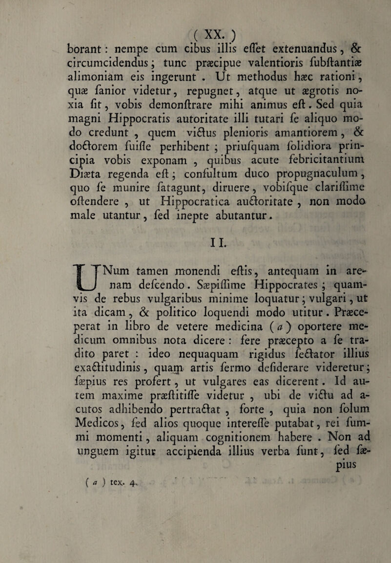 borant: nempe cum cibus illis eflet extenuandus, & circumcidendus; tunc praecipue valentioris fubftantiae alimoniam eis ingerunt . Ut methodus haec rationi, quae fanior videtur, repugnet, atque ut aegrotis no¬ xia fit, vobis demonftrare mihi animus eft. Sed quia magni Hippocratis autoritate illi tutari fe aliquo mo¬ do credunt , quem vidus plenioris amantiorem , & dodorem fuifie perhibent ; priufquam folidiora prin¬ cipia vobis exponam , quibus acute febricitantium Dista regenda eft; confultum duco propugnaculum, quo fe munire fatagunt, diruere, vobifque clariffime oftendere , ut Hippocratica audoritate , non modo male utantur, fed inepte abutantur. II. UNum tamen monendi eftis, antequam in are- nam defcendo. Sspiftime Hippocrates ; quam¬ vis de rebus vulgaribus minime loquatur; vulgari, ut ita dicam, & politico loquendi modo utitur. Praece¬ perat in libro de vetere medicina (a) oportere me¬ dicum omnibus nota dicere : fere praecepto a fe tra¬ dito paret : ideo nequaquam rigidus fedator illius exaditudinis , quarp artis fermo defiderare videretur; fspius res profert, ut vulgares eas dicerent. Id au¬ tem maxime prsftitifle videtur , ubi de vidu ad a- cutos adhibendo pertradat , forte , quia non folum Medicos, fed alios quoque interefle putabat, rei fum- mi momenti, aliquam cognitionem habere . Non ad unguem igitur accipienda illius verba funt, fed fae- ( a ) tex« 4*